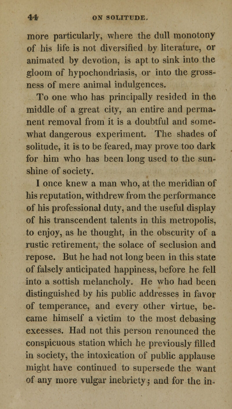 more particularly, where the dull monotony of his life is not diversified by literature, or animated by devotion, is apt to sink into the gloom of hypochondriasis, or into the gross- ness of mere animal indulgences. To one who has principally resided in the middle of a great city, an entire and perma- nent removal from it is a doubtful and some- what dangerous experiment. The shades of solitude, it is to be feared, may prove too dark for him who has been long used to the sun- shine of society. I once knew a man who, at the meridian of his reputation, withdrew from the performance of his professional duty, and the useful display of his transcendent talents in this metropolis, to enjoy, as he thought, in the obscurity of a rustic retirement, the solace of seclusion and repose. But he had not long been in this state of falsely anticipated happiness, before he fell into a sottish melancholy. He who had been distinguished by his public addresses in favor of temperance, and every other virtue, be- came himself a victim to the most debasing excesses. Had not this person renounced the conspicuous station which he previously filled in society, the intoxication of public applause might have continued to supersede the want of any more vulgar inebriety; and for the in-