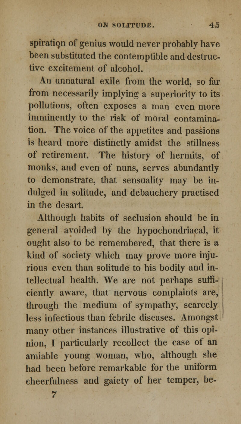 spiratign of genius would never probably have been substituted the contemptible and destruc- tive excitement of alcohol. An unnatural exile from the world, so far from necessarily implying a superiority to its pollutions, often exposes a man even more imminently to the risk of moral contamina- tion. The voice of the appetites and passions is heard more distinctly amidst the stillness of retirement. The history of hermits, of monks, and even of nuns, serves abundantly to demonstrate, that sensuality may be in- dulged in solitude, and debauchery practised in the desart. Although habits of seclusion should be in general avoided by the hypochondriacal, it ought also to be remembered, that there is a kind of society which may prove more inju- rious even than solitude to his bodily and in- tellectual health. We are not perhaps suffi- ciently aware, that nervous complaints are, through the medium of sympathy, scarcely less infectious than febrile diseases. Amongst many other instances illustrative of this opi- nion, I particularly recollect the case of an amiable young woman, who, although she had been before remarkable for the uniform cheerfulness and gaiety of her temper, be- 7