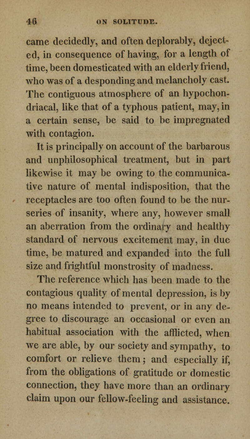 came decidedly, and often deplorably, deject- ed, in consequence of having, for a length of time, been domesticated with an elderly friend, who was of a desponding and melancholy cast. The contiguous atmosphere of an hypochon- driacal, like that of a typhous patient, may, in a certain sense, be said to be impregnated with contagion. It is principally on account of the barbarous and unphilosophical treatment, but in part likewise it may be owing to the communica- tive nature of mental indisposition, that the receptacles are too often found to be the nur- series of insanity, where any, however small an aberration from the ordinary and healthy standard of nervous excitement may, in due time, be matured and expanded into the full size and frightful monstrosity of madness. The reference which has been made to the contagious quality of mental depression, is by no means intended to prevent, or in any de- gree to discourage an occasional or even an habitual association with the afflicted, when we are able, by our society and sympathy, to comfort or relieve them; and especially if, from the obligations of gratitude or domestic connection, they have more than an ordinary claim upon our fellow-feeling and assistance.