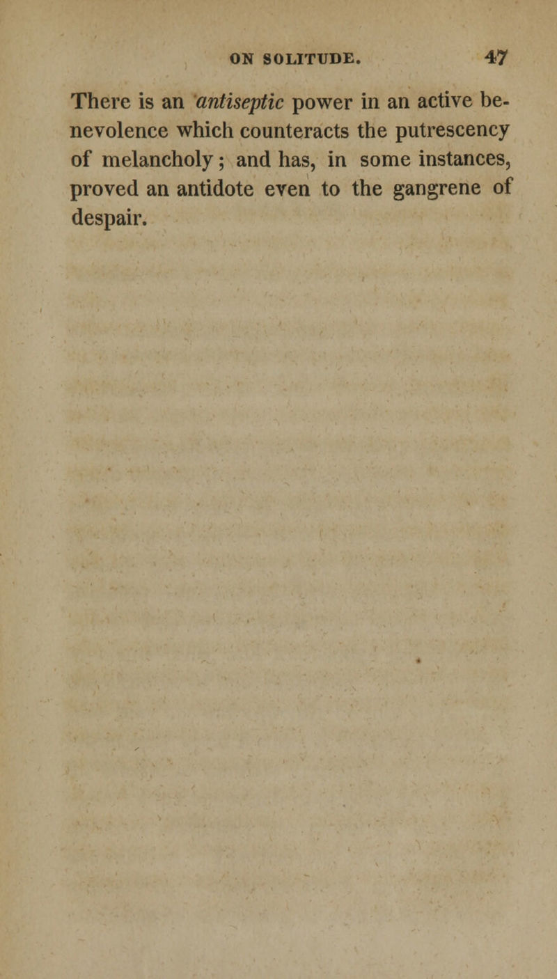 There is an antiseptic power in an active be- nevolence which counteracts the putrescency of melancholy; and has, in some instances, proved an antidote even to the gangrene of despair.