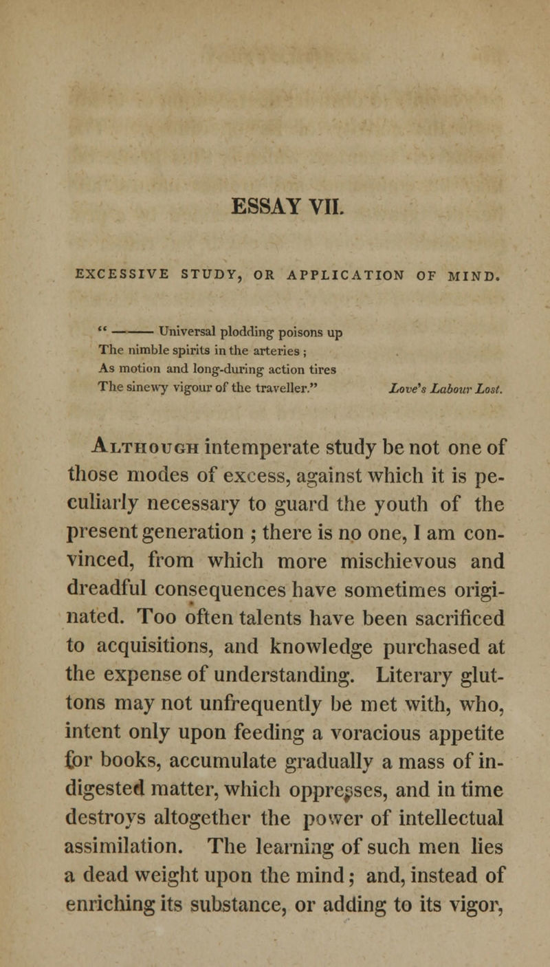 ESSAY VII. EXCESSIVE STUDY, OR APPLICATION OF MIND.  Universal plodding poisons up The nimble spirits in the arteries ; As motion and long-during action tires The sinewy vigour of the traveller. Love's Labour Lost. Although intemperate study be not one of those modes of excess, against which it is pe- culiarly necessary to guard the youth of the present generation ; there is no one, I am con- vinced, from which more mischievous and dreadful consequences have sometimes origi- nated. Too often talents have been sacrificed to acquisitions, and knowledge purchased at the expense of understanding. Literary glut- tons may not unfrequently be met with, who, intent only upon feeding a voracious appetite Cor books, accumulate gradually a mass of in- digested matter, which oppresses, and in time destroys altogether the power of intellectual assimilation. The learning of such men lies a dead weight upon the mind; and, instead of enriching its substance, or adding to its vigor,