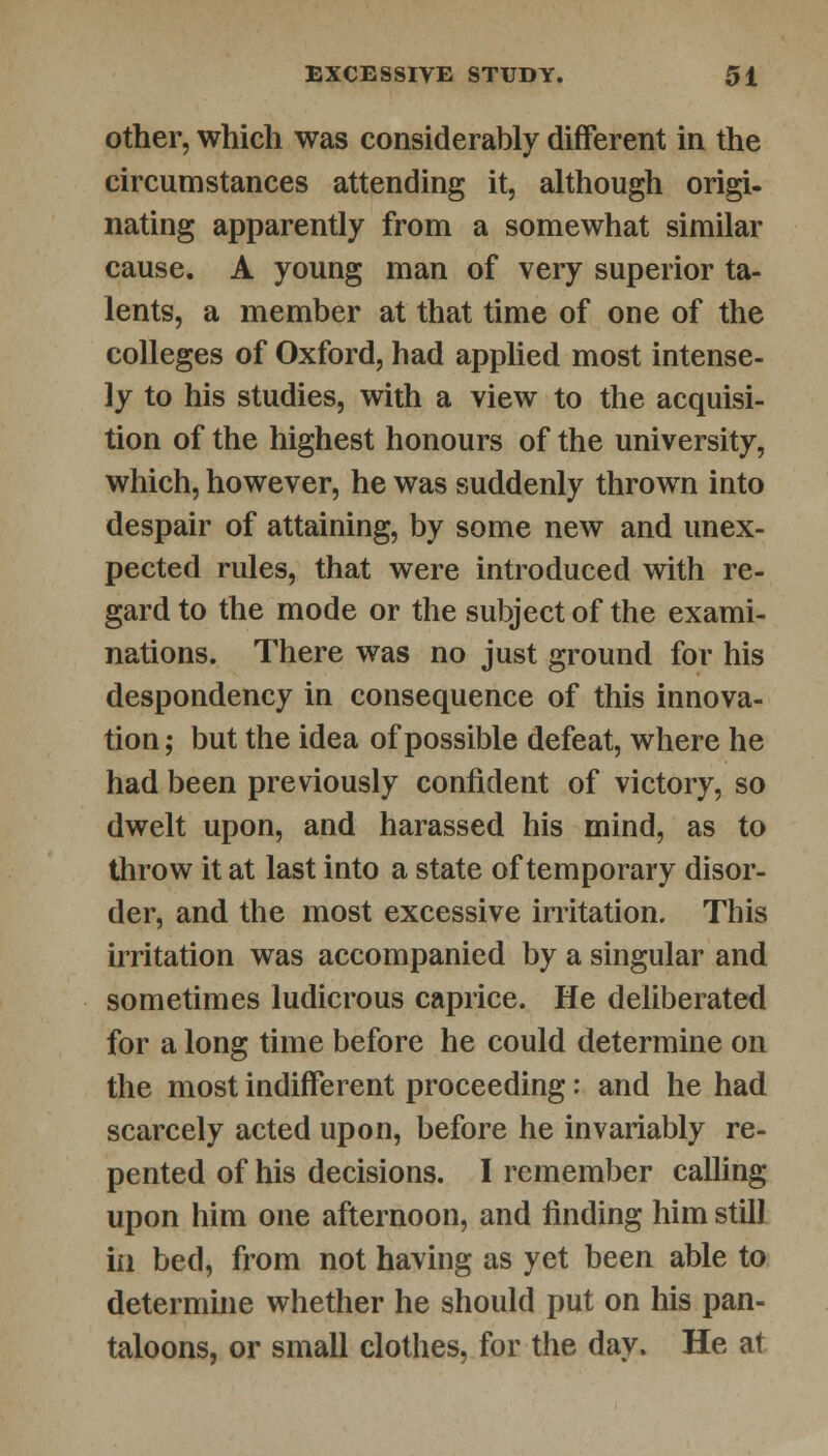 other, which was considerably different in the circumstances attending it, although origi- nating apparently from a somewhat similar cause. A young man of very superior ta- lents, a member at that time of one of the colleges of Oxford, had applied most intense- ly to his studies, with a view to the acquisi- tion of the highest honours of the university, which, however, he was suddenly thrown into despair of attaining, by some new and unex- pected rules, that were introduced with re- gard to the mode or the subject of the exami- nations. There was no just ground for his despondency in consequence of this innova- tion ; but the idea of possible defeat, where he had been previously confident of victory, so dwelt upon, and harassed his mind, as to throw it at last into a state of temporary disor- der, and the most excessive irritation. This irritation was accompanied by a singular and sometimes ludicrous caprice. He deliberated for a long time before he could determine on the most indifferent proceeding: and he had scarcely acted upon, before he invariably re- pented of his decisions. I remember calling upon him one afternoon, and finding him still in bed, from not having as yet been able to determine whether he should put on his pan- taloons, or small clothes, for the day. He at