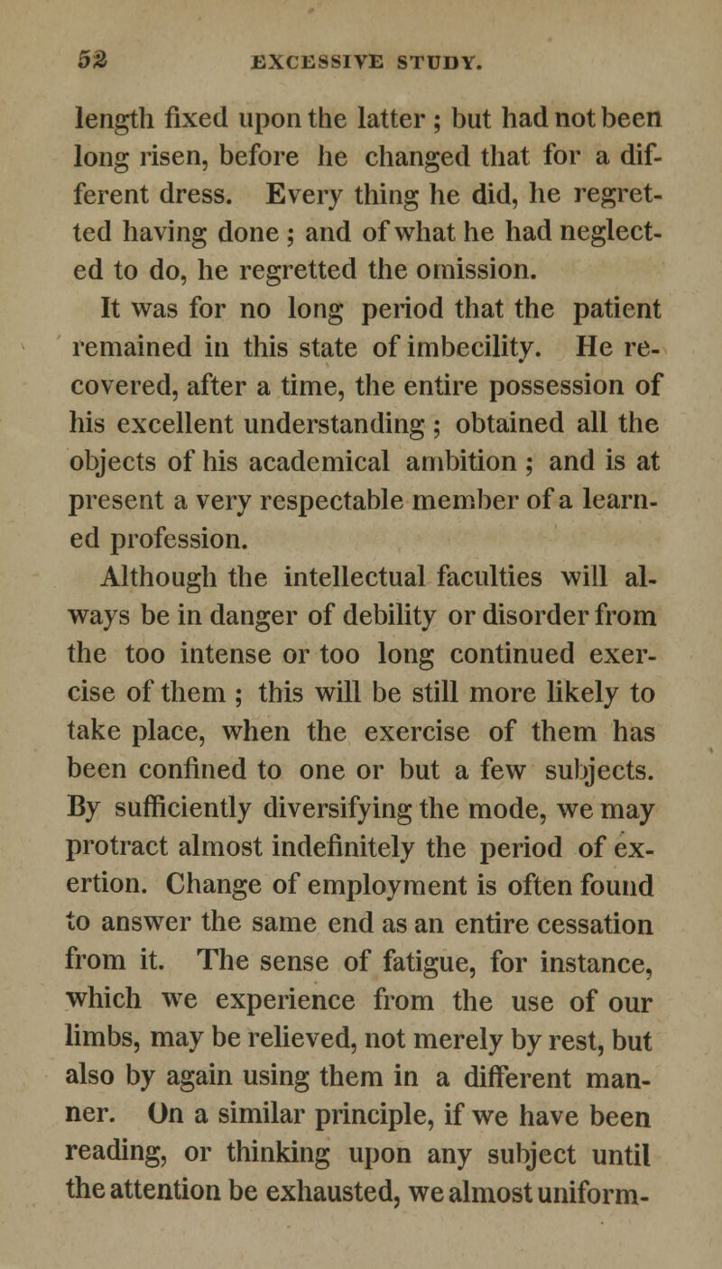 length fixed upon the latter ; but had not been long risen, before he changed that for a dif- ferent dress. Every thing he did, he regret- ted having done ; and of what he had neglect- ed to do, he regretted the omission. It was for no long period that the patient remained in this state of imbecility. He re- covered, after a time, the entire possession of his excellent understanding ; obtained all the objects of his academical ambition ; and is at present a very respectable member of a learn- ed profession. Although the intellectual faculties will al- ways be in danger of debility or disorder from the too intense or too long continued exer- cise of them ; this will be still more likely to take place, when the exercise of them has been confined to one or but a few subjects. By sufficiently diversifying the mode, we may protract almost indefinitely the period of ex- ertion. Change of employment is often found to answer the same end as an entire cessation from it. The sense of fatigue, for instance, which we experience from the use of our limbs, may be relieved, not merely by rest, but also by again using them in a different man- ner. On a similar principle, if we have been reading, or thinking upon any subject until the attention be exhausted, we almost uniform-