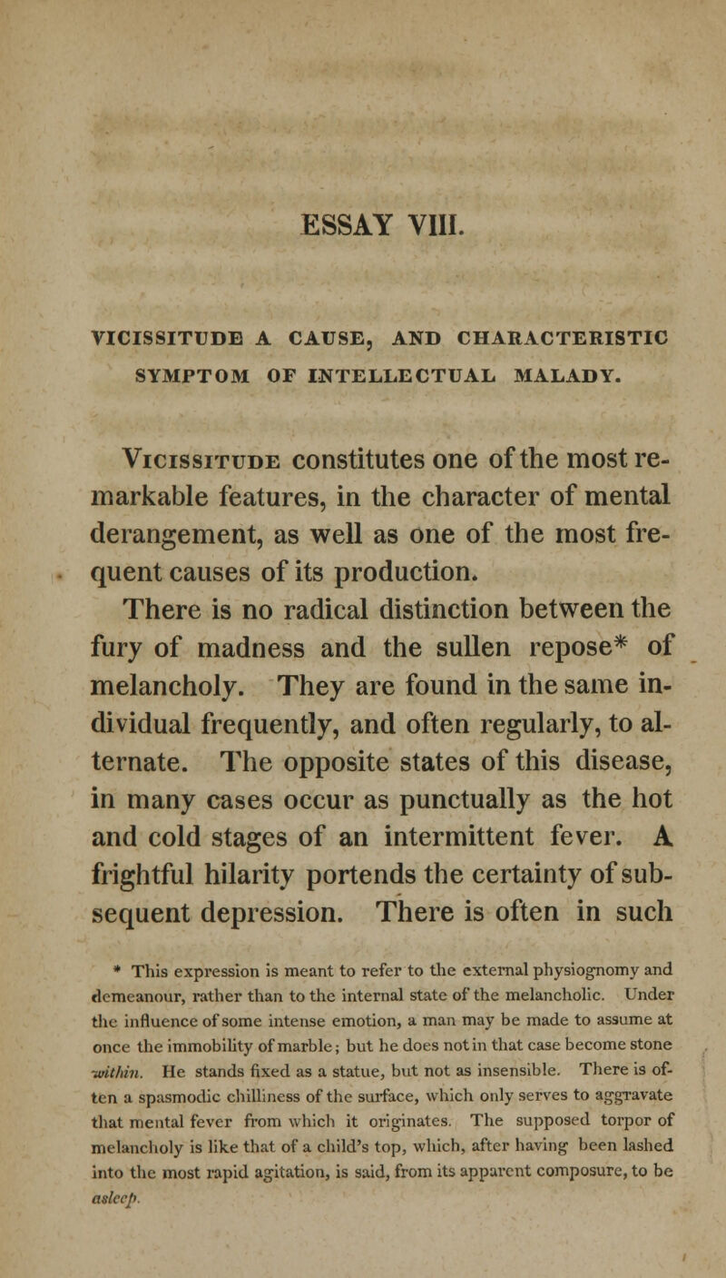VICISSITUDE A CAUSE, AND CHARACTERISTIC SYMPTOM OF INTELLECTUAL MALADY. Vicissitude constitutes one of the most re- markable features, in the character of mental derangement, as well as one of the most fre- quent causes of its production. There is no radical distinction between the fury of madness and the sullen repose* of melancholy. They are found in the same in- dividual frequently, and often regularly, to al- ternate. The opposite states of this disease, in many cases occur as punctually as the hot and cold stages of an intermittent fever. A frightful hilarity portends the certainty of sub- sequent depression. There is often in such * This expression is meant to refer to the external physiognomy and demeanour, rather than to the internal state of the melancholic. Under the influence of some intense emotion, a man may be made to assume at once the immobility of marble; but he does not in that case become stone ■within. He stands fixed as a statue, but not as insensible. There is of- ten a spasmodic chilliness of the surface, which only serves to aggravate that mental fever from which it originates. The supposed torpor of melancholy is like that of a child's top, which, after having been lashed into the most rapid agitation, is said, from its apparent composure, to be asleep.