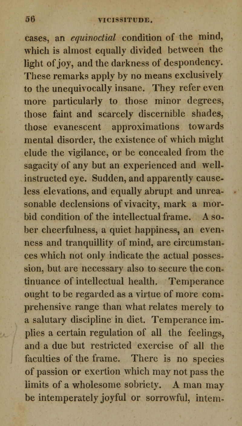 cases, an equinoctial condition of the mind, which is almost equally divided between the light of joy, and the darkness of despondency. These remarks apply by no means exclusively to the unequivocally insane. They refer even more particularly to those minor degrees, those faint and scarcely discernible shades, those evanescent approximations towards mental disorder, the existence of which might elude the vigilance, or be concealed from the sagacity of any but an experienced and well- instructed eye. Sudden, and apparently cause- less elevations, and equally abrupt and unrea- sonable declensions of vivacity, mark a mor- bid condition of the intellectual frame. A so- ber cheerfulness, a quiet happiness, an even- ness and tranquillity of mind, are circumstan- ces which not only indicate the actual posses- sion, but are necessary also to secure the con- tinuance of intellectual health. Temperance ought to be regarded as a virtue of more com- prehensive range than what relates merely to a salutary discipline in diet. Temperance im- plies a certain regulation of all the feelings, and a due but restricted exercise of all the faculties of the frame. There is no species of passion or exertion which may not pass the limits of a wholesome sobriety. A man may be intemperately joyful or sorrowful, intern-