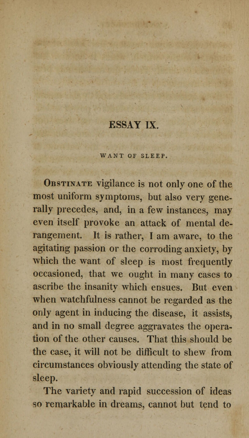 WANT OF SLEEP. Obstinate vigilance is not only one of the most uniform symptoms, but also very gene- rally precedes, and, in a few instances, may even itself provoke an attack of mental de- rangement. It is rather, I am aware, to the agitating passion or the corroding anxiety, by which the want of sleep is most frequently occasioned, that we ought in many cases to ascribe the insanity which ensues. But even when watchfulness cannot be regarded as the only agent in inducing the disease, it assists, and in no small degree aggravates the opera- tion of the other causes. That this should be the case, it will not be difficult to shew from circumstances obviously attending the state of sleep. The variety and rapid succession of ideas so remarkable in dreams, cannot but tend to