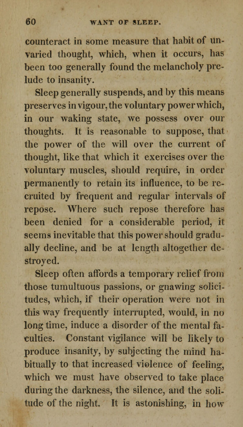 counteract in some measure that habit of un- varied thought, which, when it occurs, has been too generally found the melancholy pre- lude to insanity. Sleep generally suspends, and by this means preserves in vigour, the voluntary power which, in our waking state, we possess over our thoughts. It is reasonable to suppose, that the power of the will over the current of thought, like that which it exercises over the voluntary muscles, should require, in order permanently to retain its influence, to be re- cruited by frequent and regular intervals of repose. Where such repose therefore has been denied for a considerable period, it seems inevitable that this power should gradu- ally decline, and be at length altogether de- stroyed. Sleep often affords a temporary relief from those tumultuous passions, or gnawing solici- tudes, which, if their operation were not in this way frequently interrupted, would, in no long time, induce a disorder of the mental fa- culties. Constant vigilance will be likely to produce insanity, by subjecting the mind ha- bitually to that increased violence of feeling, which we must have observed to take place during the darkness, the silence, and the soli- tude of the night. It is astonishing, in how
