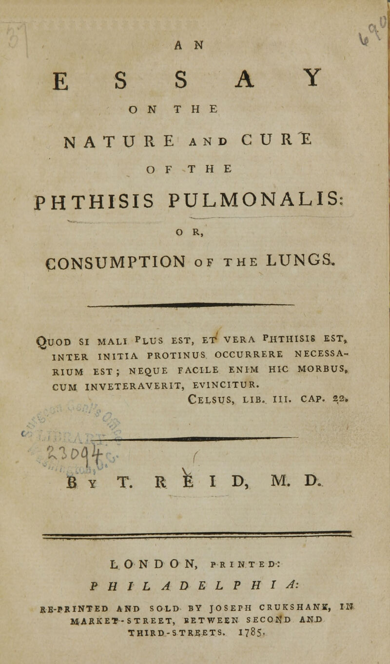 A N ESSAY ON THE NATURE and CURE O F T H E PHTHISIS PULMONALIS: O R, CONSUMPTION of the LUNGS. Quod si mali plus est, eT vera phthisis est, inter initia protinus occurrere necessa- rium est; neque facile enim hic morbus, cum inveteraverit, ev1ncitur. celsus, lib. iii. cap. 22. »ft f By T. R E I D, ML D. LONDON, pr i n t e d: PHILADELPHIA: RE-PRINTED AND SOLD BY JOSEPH CRUKSHANK, IN MARKET-STREET, BETWEEN SECOND AND THIRD-STREETS. 1785.