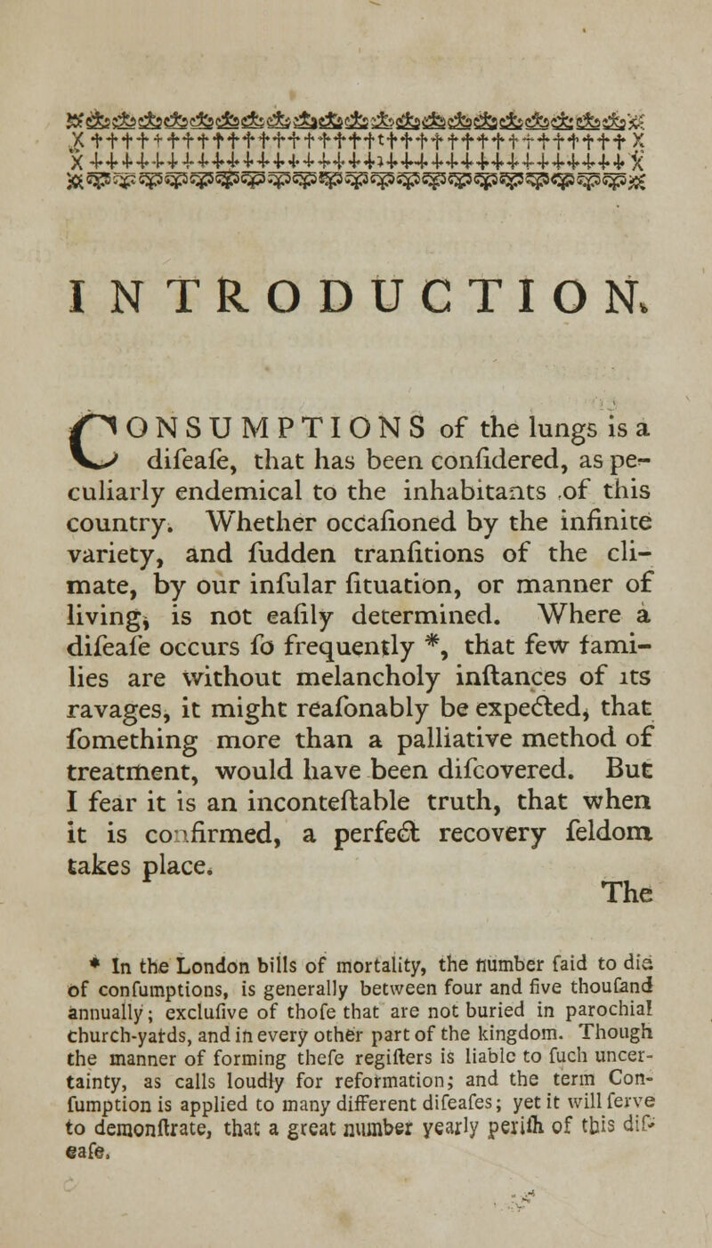 X ttt + + f+ttf f f+f tf f t+tf+f f ff tf tff t+f ft X X 4-4-4-4.4.4-4-4-4»4.4-4.4-4-++44-+»4»4»44* 4-4* 44 4-4-4-4-4-4-4-4»X* INTRODUCTION, CONSUMPTIONS of the lungs is a difeafe, that has been confidered, as pe*- culiarly endemical to the inhabitants of this country. Whether occafioned by the infinite variety, and fudden tranfitions of the cli- mate, by our infular fituation, or manner of living* is not eafily determined. Where a difeafe occurs fo frequently *, that few fami- lies are without melancholy inftances of its ravages, it might reafonably be expected* that fomething more than a palliative method of treatment, would have been difcovered. But I fear it is an inconteflable truth, that when it is confirmed, a perfect recovery feldom takes place. The * In the London bills of mortality, the number faid to dia of confumptions, is generally between four and five thouCand annually • exclufive of thofe that are not buried in parochial church-yards, and in every other part of the kingdom. Though the manner of forming thefe regifters is liable to fuch uncer- tainty, as calls loudly for reformation; and the term Con- fumption is applied to many different difeafes; yet it will feive to dernonftrate, that a great number yearly perifli of this dif- eafe,