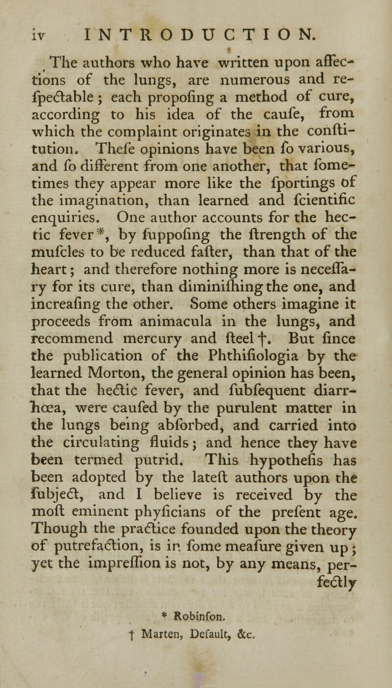 The authors who have written upon affec- tions of the lungs, are numerous and re- fpectable ; each propofing a method of cure, according to his idea of the caufe, from which the complaint originates in the confti- tution. Thefe opinions have been fo various, and fo different from one another, that fome- times they appear more like the fportings of the imagination, than learned and fcientific enquiries. One author accounts for the hec- tic fever*, by fuppofing the ftrength of the mufcles to be reduced fafter, than that of the heart; and therefore nothing more is neceffa- ry for its cure, than diminifhing the one, and increafing the other. Some others imagine it proceeds from animacula in the lungs, and recommend mercury and fleelf. But fince the publication of the Phthifiologia by the learned Morton, the general opinion has been, that the hectic fever, and fubfequent diarr- hoea, were caufed by the purulent matter in the lungs being abforbed, and carried into the circulating fluids j and hence they have been termed putrid. This hypothecs has been adopted by the lateft authors upon the fubjecl, and I believe is received by the moft eminent phyficians of the prefent age. Though the practice founded upon the theory of putrefaction, is in fome meafure given up; yet the impremon is not, by any means, per- feaiy * Robinfon. t Marten, Default, &c.