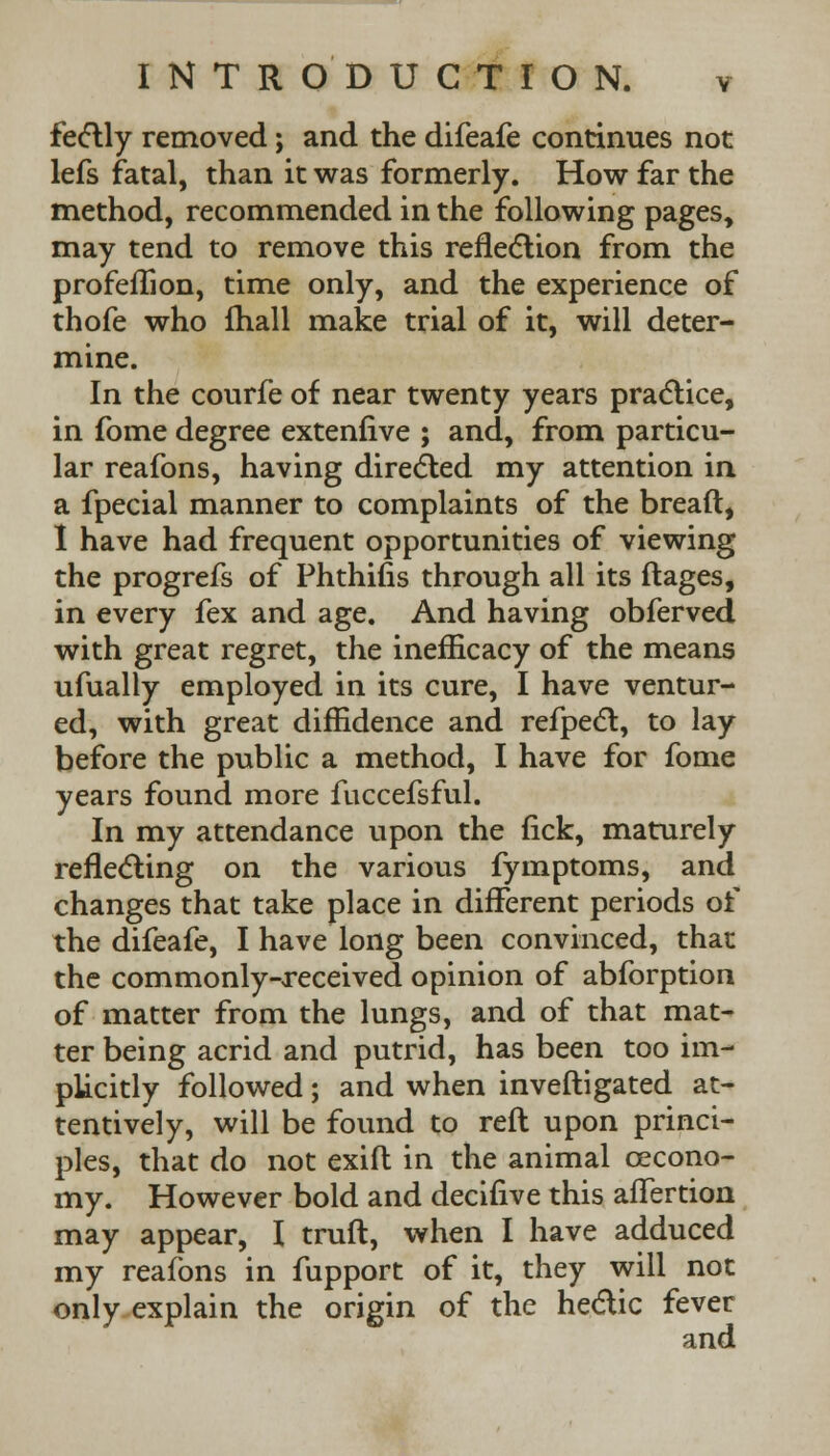 fectly removed; and the difeafe continues not lefs fatal, than it was formerly. How far the method, recommended in the following pages, may tend to remove this reflection from the profeffton, time only, and the experience of thofe who (hall make trial of it, will deter- mine. In the courfe of near twenty years practice, in fome degree extenlive ; and, from particu- lar reafons, having directed my attention in a fpecial manner to complaints of the bread, I have had frequent opportunities of viewing the progrefs of Phthifis through all its ftages, in every fex and age. And having obferved with great regret, the inefficacy of the means ufually employed in its cure, I have ventur- ed, with great diffidence and refpect, to lay before the public a method, I have for fome years found more fuccefsful. In my attendance upon the fick, maturely reflecting on the various fymptoms, and changes that take place in different periods of the difeafe, I have long been convinced, that the commonly-received opinion of abforption of matter from the lungs, and of that mat- ter being acrid and putrid, has been too im- plicitly followed; and when inveftigated at- tentively, will be found to reft upon princi- ples, that do not exift in the animal cecono- my. However bold and decifive this afTertion may appear, I truft, when I have adduced my reafons in fupport of it, they will not only explain the origin of the hectic fever and