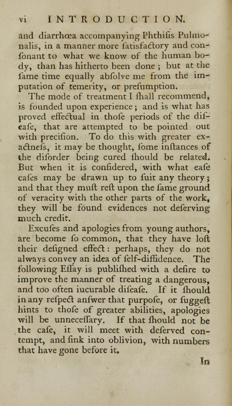 and diarrhoea accompanying Phthifis Pulnio- nalis, in a manner more fatisfactory and con- ibnant to what we know of the human bo- dy, than has hitherto been done ; but at the fame time equally abfolve me from the im- putation of temerity, or prefumption. The mode of treatment I fhall recommend, is founded upon experience ; and is what has proved effectual in thofe periods of the dif- cafe, that are attempted to be pointed out with precifion. To do this with greater ex- actness, it may be thought, fome inftances of the diforder being cured mould be related. But when it is confidered, with what eafe cafes may be drawn up to fuit any theory; and that they muft reft upon the fame ground of veracity with the other parts of the work, they will be found evidences not deferving much credit. Excufes and apologies from young authors, are become fo common, that they have loft their defigned effect: perhaps, they do not always convey an idea of felf-diffidence. The following EfTay is publifhed with a defire to improve the manner of treating a dangerous, and too often iucurable difeafe. If it mould in any refpect anfwer that purpofe, or fuggeft hints to thofe of greater abilities, apologies will be unneceftary. If that mould not be the cafe, it will meet with deferved con- tempt, and fink into oblivion, with numbers that have gone before it.