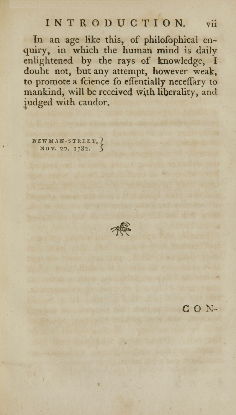 In an age like this, of philofophical en- quiry, in which the human mind is daily enlightened by the rays of knowledge, I doubt not, but any attempt, however weak, to promote a fcience fo efTentially necefTary to mankind, will be received with liberality, and judged with candor. KSTVMAN-STREEr NOV. 20, 1782 i & CON-