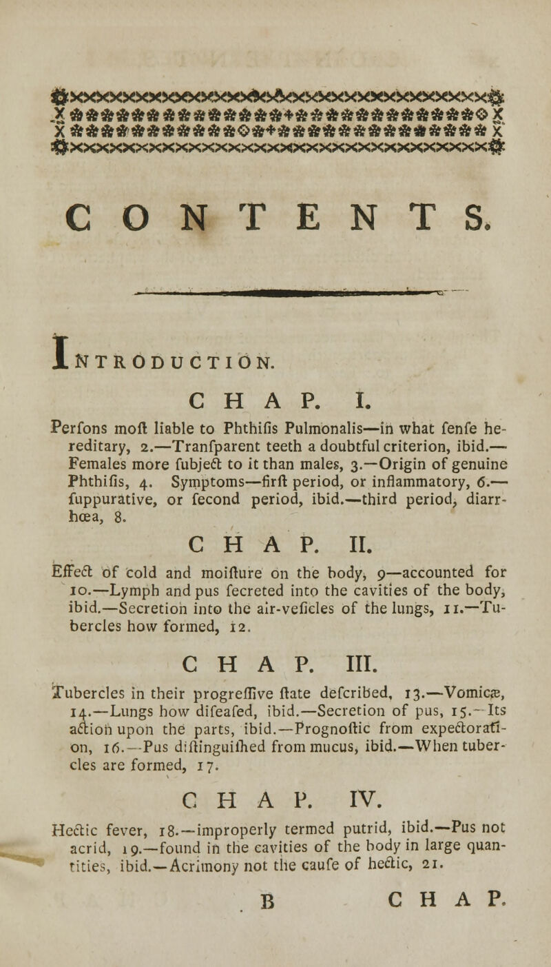 CONTENTS. I NTRODUCTION. CHAP. I. Perfons mod liable to Phthifis Pulmonalis—in what fenfe he- reditary, 2.—Tranfparent teeth a doubtful criterion, ibid.— Females more fubjeft to it than males, 3.—Origin of genuine Phthifis, 4. Symptoms—firft period, or inflammatory, 6.— fuppurative, or fecond period, ibid.—third period, diarr- hcea, 8. CHAP. II. EfFeft of cold and moifture on the body, 9—accounted for 10.—Lymph and pus fecreted into the cavities of the body, ibid.—Secretion into the air-veficles of the lungs, 11.—Tu- bercles how formed, 12. CHAP. III. Tubercles in their progrefllve ftate defcribed, 13.—Vomica?, 14.—Lungs how difeafed, ibid.—Secretion of pus, 15.- Its a&ioii upon the parts, ibid.—-Prognoftic from expectorati- on, 16.-Pus diftinguifhed from mucus, ibid.—When tuber- cles are formed, 17. CHAP. IV. Heclic fever, 18.—improperly termed putrid, ibid.—Pus not acrid, 19.—found in the cavities of the body in large quan- tities, ibid.—Acrimony not the caufe of heftic, 21. B CHAP.