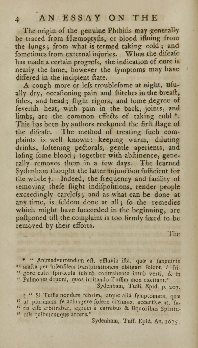 The origin of the genuine Phthifis may generally be traced from Haemoptyfis, or blood iffuing from the lungs; from what is termed taking cold ; and fometimes from external injuries. When the difeafe has made a certain progrefs, the indication of cure is nearly the lame, however the fymptoms may have differed in the incipient (late. A cough more or lefs troublefome at night, ufu- ally dry, occafioning pain and flitches in the breaft, fides, and head; flight rigors, and fome degree of feverifh heat, with pain in the back, joints, and limbs, are the common effects of taking cold *. This has been by authors reckoned the firil ft age of the difeafe. The method of treating fuch com- plaints is well known: keeping warm, diluting drinks, foftening pectorals, gentle aperients, and lofing fome blood ; together with abstinence, gene- rally removes them in a few days. The learned Sydenham thought the latter injun&ionfumcient for the whole f. Indeed, the frequency and facility of removing thefe flight indifpofitions, render people exceedingly carelefs; and as what can be done at any time, is feldom done at all; fo the remedies' which might have fucceeded in the beginning, are postponed till the complaint is too firmly fixed to be removed by their efforts. The *  Anirriadvertendum eft, effluvia ifta, quae a fanguinis *' mafsa per infenfilem tranfpirationem obligari folent, a fri-  gore cutis fpiracula fubir.6 contrahente intro verti, & in  Pulmones deponi, quos irritando Tuflim mox excitant. Sydenham, Tuffi. Epid. p. 207. \  St Tuflis nondum febrim, atque alia fymptomata, quae li ut plurimum fe adjungere foJere diximus, accerfiverat, 'fa.-  tis efTe arbitrabar, segrum a carnibus & liquoribus Spiritu- u ofis quibuicunque a'rcere. Sydenham, Tuff. Epid. An. 1675