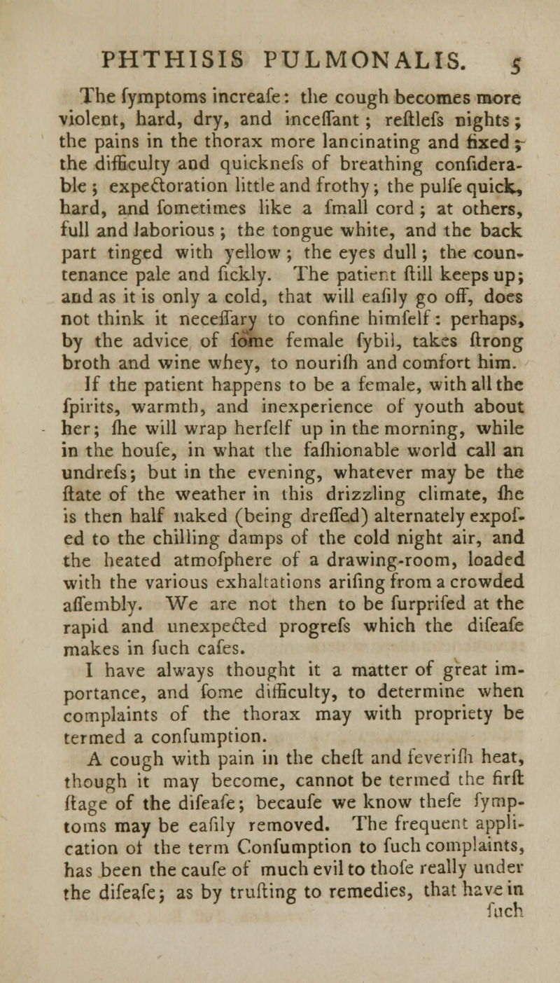 The fymptoms increafe: the cough becomes more violent, hard, dry, and inceflant; reftlefs nights; the pains in the thorax more lancinating and fixed ;- the difficulty and quicknefs of breathing confidera- ble ; expectoration little and frothy; the pulfe quiclt, hard, and fometimes like a fmall cord ; at others, full and laborious; the tongue white, and the back part tinged with yellow ; the eyes dull; the coun- tenance pale and fickly. The patient ftill keeps up; and as it is only a cold, that will eafily go off, does not think it neceffary to confine himfelf: perhaps, by the advice of fome female fybil, takes ftrong broth and wine whey, to nourilh and comfort him. If the patient happens to be a female, with all the fpirits, warmth, and inexperience of youth about her; fhe will wrap herfelf up in the morning, while in the houfe, in what the fafhionable world call an undrefs; but in the evening, whatever may be the ftate of the weather in this drizzling climate, fhe is then half naked (being dreffed) alternately expof- ed to the chilling damps of the cold night air, and the heated atmofphere of a drawing-room, loaded with the various exhaltations arifing from a crowded aflembly. We are not then to be furprifed at the rapid and unexpe&ed progrefs which the difeafe makes in fuch cafes. I have always thought it a matter of great im- portance, and fome difficulty, to determine when complaints of the thorax may with propriety be termed a confumption. A cough with pain in the cheft and leverifh heat, though it may become, cannot be termed the firft ftage of the difeafe; becaufe we know thefe fymp- toms may be eafily removed. The frequent appli- cation ot the term Confumption to fuch complaints, has been the caufe of much evil to thofe really under the difeafe; as by trufting to remedies, that have in fuch