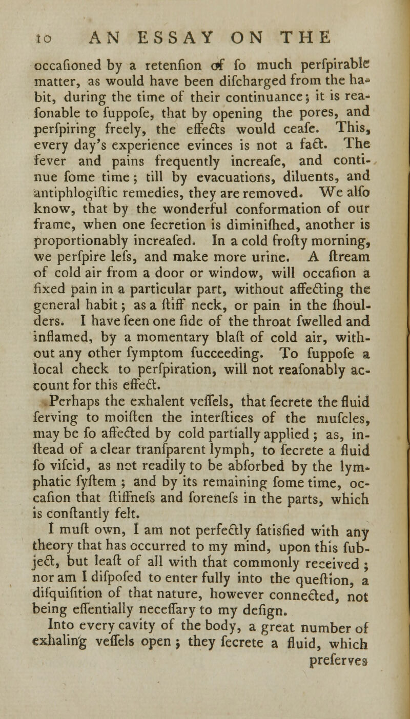 occafioned by a retenfion of fo much perfpirable matter, as would have been difcharged from the ha* bit, during the time of their continuance; it is rea- fonable to fuppofe, that by opening the pores, and perfpiring freely, the effects would ceafe. This, every day's experience evinces is not a fact. The fever and pains frequently increafe, and conti- nue fome time; till by evacuations, diluents, and antiphlogiftic remedies, they are removed. We alfo know, that by the wonderful conformation of our frame, when one fecretion is diminifhed, another is proportionably increafed. In a cold frofty morning, we perfpire lefs, and make more urine. A ftream of cold air from a door or window, will occafion a fixed pain in a particular part, without affecting the general habit; as a ftiff neck, or pain in the moul- ders. I have feen one fide of the throat fwelled and inflamed, by a momentary blaft of cold air, with- out any other fymptom fucceeding. To fuppofe a local check to perfpiration, will not reasonably ac- count for this effect. Perhaps the exhalent vefTels, that fecrete the fluid ferving to moiften the interfaces of the mufcles, may be fo affected by cold partially applied ; as, in- ftead of a clear transparent lymph, to fecrete a fluid fo vifcid, as not readily to be abforbed by the lym- phatic fyftem ; and by its remaining fome time, oc- cafion that fliffnefs and forenefs in the parts, which is conflantly felt. I mufl own, I am not perfectly fatisfied with any theory that has occurred to my mind, upon this fub- ject, but leafl of all with that commonly received ; nor am I difpofed to enter fully into the queftion, a difquifition of that nature, however connected, not being eflentially neceflary to my defign. Into every cavity of the body, a great number of exhaling veflels open j they fecrete a fluid, which prefer ve s