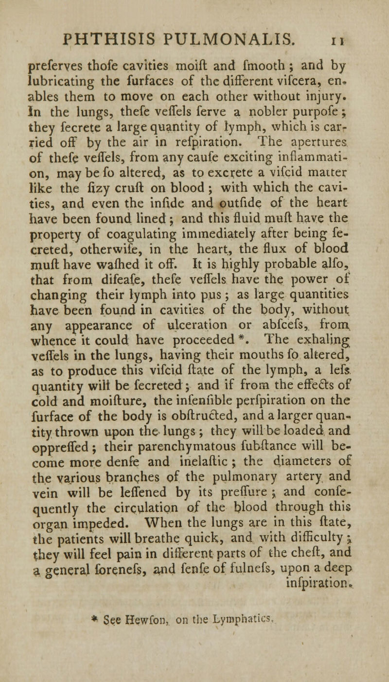 preferves thofe cavities moift and fmooth; and by lubricating the furfaces of the different vifcera, en- ables them to move on each other without injury. In the lungs, thefe veffels ferve a nobler purpofe; they fecrete a large quantity of lymph, which is car<- ried off by the air in refpiration. The apertures of thefe veffels, from any caufe exciting inflammati- on, may be fo altered, as to excrete a vifcid matter like the fizy cruft on blood ; with which the cavi- ties, and even the infide and outfide of the heart have been found lined; and this fluid muft have the property of coagulating immediately after being fe- creted, otherwise, in the heart, the flux of blood muft have wafhed it off. It is highly probable alfo, that from difeafe, thefe veffels have the power of changing their lymph into pus; as large quantities have been found in cavities of the body, without, any appearance of ulceration or abfcefs, from, whence it could have proceeded *. The exhaling veffels in the lungs, having their mouths fo altered, as to produce this vifcid ftate of the lymph, a lefs. quantity wilt be fecreted ; and if from the effecls of cold and moifture, the infenfible perfpiration on the furface of the body is obftructed, and a larger quan- tity thrown upon the lungs ; they will be loaded, and oppreffed ; their parenchymatous fubftance will be- come more denfe and inelaftic ; the diameters o£ the various branches of the pulmonary artery and vein will be leffened by its preffure ^ and confe- quently the circulation of the blood through this organ impeded. When the lungs are in this ftate, the patients will breathe quick, and with difficulty j they will feel pain in different parts of the cheft, and a general forenefs, and fenfe of fulnefs, upon a deep infpiration. * See Hewfon, on the Lymphatics,