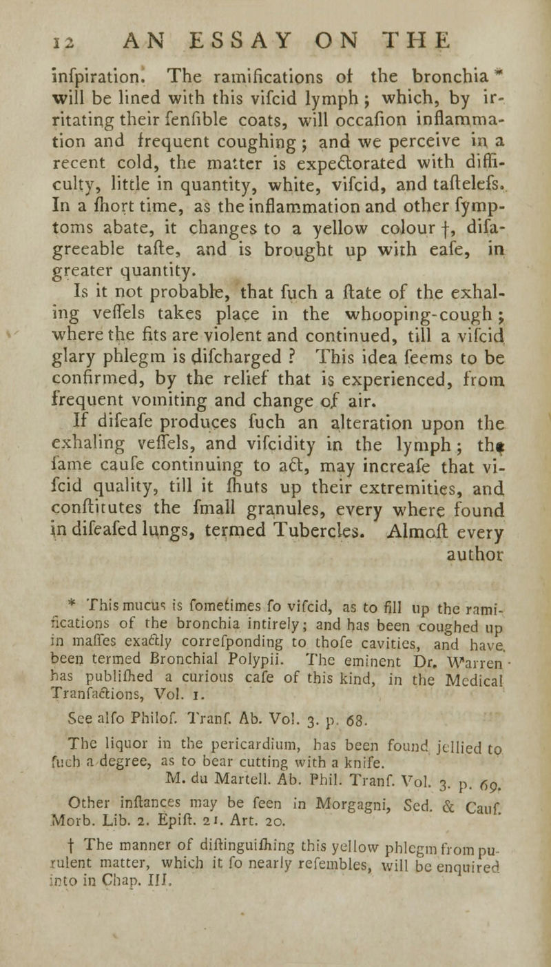 infpiration. The ramifications or the bronchia * will be lined with this vifcid lymph ; which, by ir- ritating their fenfible coats, will occafion inflamma- tion and frequent coughing; and we perceive in a recent cold, the matter is expectorated with diffi- culty, little in quantity, white, vifcid, and taftelefs. In a fliort time, as the inflammation and other fymp- toms abate, it changes to a yellow colour f, difa- greeable tafte, and is brought up with eafe, in greater quantity. Is it not probable, that fuch a ftate of the exhal- ing veflels takes place in the whooping-cough; where the fits are violent and continued, till a vifcid glary phlegm is discharged ? This idea feems to be confirmed, by the relief that is experienced, from frequent vomiting and change of air. If difeafe produces fuch an alteration upon the exhaling veflels, and vifcidity in the lymph; thf fame caufe continuing to aft, may increafe that vi- fcid quality, till it fhuts up their extremities, and conftitutes the fmall granules, every where found in difeafed lungs, termed Tubercles. Almoft every author * This mucus is fometimes fo vifcid, as to fill up the rami- fications of the bronchia intirely; and has been coughed up in maffes exa&ly correfponding to thofe cavities, and have, been termed Bronchial Polypii. The eminent Dr. Warren- has publifhed a curious cafe of this kind, in the Medical Tranfaclions, Vol. i. See alfo Philof. Tranf. Ab. Vol. 3. p. 68. The liquor in the pericardium, has been found jellied to fuch a degree, as to bear cutting with a knife. M. du Martell. Ab. Phil. Tranf. Vol. 3. p. 6g. Other inflances may be feen in Morgagni, Sed. & Cauf Morb. Lib. 2. Epift. 21. Art. 20. t The manner of diftinguifhing this yellow phlegm from pu- rulent matter, which it fo nearly refembles, will be enquired into in Chap. ill.