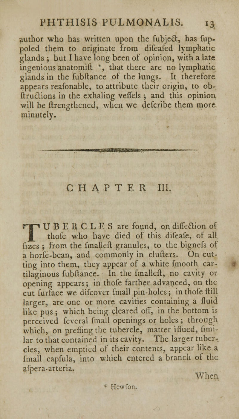 author who has written upon the fubjecl:, has fup- poled them to originate from difeafed lymphatic glands ; but I have long been of opinion, with a late ingenious anatomift *, that there are no lymphatic glands in the fubftance of the lungs. It therefore appears reafonable, to attribute their origin, to ob- ftru&ions in the exhaling veflels ; and this opinion will be ftrengthened, when we defcribe them more minutely. CHAPTER III. TUBERCLES are found, on difie&ion of thofe who have died of this difeafe, of all. fizes ; from the fmalleft granules, to the bignefs of a horfe-bean, and commonly in clufters. On cut- ting into them, they appear of a white fmooth car- tilaginous fubftance. In the fmalleft, no cavity or opening appears; in thofe farther advanced, on the cut furface we difcover fmall pin-holes; in thofe ftill larger, are one or more cavities containing a fluid like pus ; which being cleared off, in the bottom is perceived feveral fmail openings or holes ; through which, on prefiing the tubercle, matter ifiued, fimi- lar to that contained in its cavity. The larger tuber- cles, when emptied of their contents, appear like a fmall capfula, into which entered a branch of the afpera-arteria. When * Hewfon.