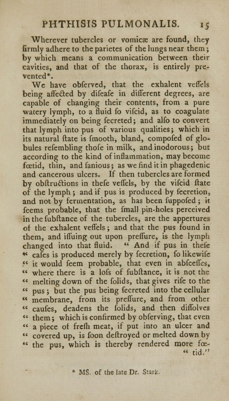 Wherever tubercles or vomicae are found, they firmly adhere to the parietes of the lungs near them; by which means a communication between their cavities, and that of the thorax, is entirely pre- vented*. Wc have obferved, that the exhalent veffels being affe&ed by difeafe in different degrees, are capable of changing their contents, from a pure watery lymph, to a fluid fo vifcid, as to coagulate immediately on being fecreted; and alfo to convert that lymph into pus of various qualities; which in its natural ftate is fmooth, bland, compofed of glo- bules refembling thofe in milk, and inodorous; but according to the kind of inflammation, may become foetid, thin, and famous; as we find it in phagedenic and cancerous ulcers. If then tubercles are formed by obftru&ions in thefe veffels, by the vifcid ftate of the lymph ; and if pus is produced by fecretion, and not by fermentation, as has been fuppofed ; it feems probable, that the fmall pin-holes perceived in the fubftance of the tubercles, are the appertures of the exhalent veffels; and that the pus found in them, and iffuing out upon preffure, is the lymph changed into that fluid.  And if pus in thefe *6 cafes is produced merely by fecretion, fo likewife *c it would feem probable, that even in abfceffes,  where there is a lofs of fubftance, it is not the  melting down of the folids, that gives rife to the  pus; but the pus being fecreted into the cellular «« membrane, from its preffure, and from other  caufes, deadens the folids, and then diffolves  them; which is confirmed by obferving, that even  a piece of frelh meat, if put into an ulcer and  covered up, is foon deftroyed or melted down by  the pus, which is thereby rendered more fce-  tid, * MS. of the late Dr. Stark.