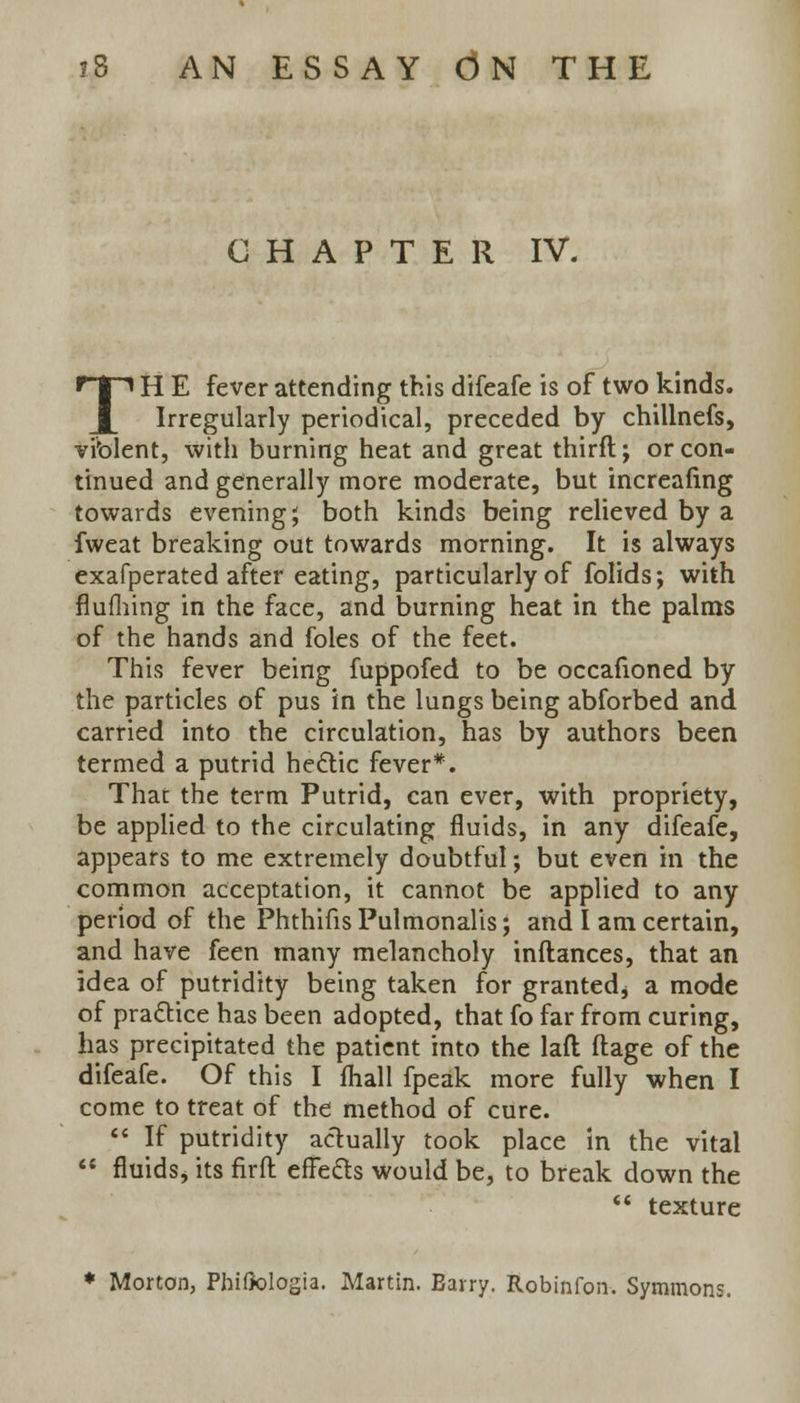 CHAPTER IV. TH E fever attending this difeafe is of two kinds. Irregularly periodical, preceded by chillnefs, violent, with burning heat and great thirfl; or con- tinued and generally more moderate, but increafing towards evening; both kinds being relieved by a fweat breaking out towards morning. It is always exafperated after eating, particularly of folids; with flu filing in the face, and burning heat in the palms of the hands and foles of the feet. This fever being fuppofed to be occafioned by the particles of pus in the lungs being abforbed and carried into the circulation, has by authors been termed a putrid hectic fever*. That the term Putrid, can ever, with propriety, be applied to the circulating fluids, in any difeafe, appears to me extremely doubtful; but even in the common acceptation, it cannot be applied to any period of the Phthifis Pulmonalis; and I am certain, and have feen many melancholy inftances, that an idea of putridity being taken for granted* a mode of practice has been adopted, that fo far from curing, has precipitated the patient into the laft ftage of the difeafe. Of this I fhall fpeak more fully when I come to treat of the method of cure.  If putridity actually took place in the vital  fluids* its firft effects would be, to break down the  texture * Morton, PhiOologia. Martin. Barry. Robinfon. Symmons.