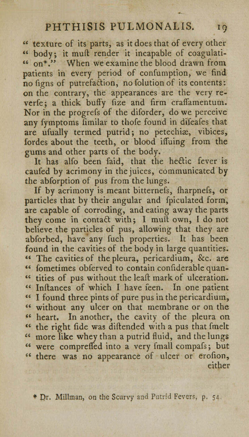  texture of its parts, as it does that of every other  body, it muft render it incapable of coagulati-  on*. When we examine the blood drawn from patients in every period of confumption, we find no figns of putrefaction, nofolutionof its contents: on the contrary, the appearances are the very re- verfe; a thick buffy fize and firm crafiamentum. Nor in the progrefs of the diforder, do we perceive any fymptoms fimilar to thofe found in difeafes that are ufually termed putrid; no petechias, vibices, fordes about the teeth, or blood iffuing from the gums and other parts of the body. It has alfo been faid, that the hectic fever is caufed by acrimony in the juices, communicated by the abforption of pus from the lungs. If by acrimony is meant bitternefs, fharpnefs, or particles that by their angular and fpiculated form, are capable of corroding, and eating away the parts they come in contact with; I mult own, I do not believe the particles of pus, allowing that they are abforbed, have any fuch properties. It has been found in the cavities of the body in large quantities.  The cavities of the pleura, pericardium, &c. are  fometimes obferved to contain confiderable quan-  tities of pus without the leaft mark of ulceration.  Inftances of which I have feen. In one patient  I found three pints of pure pus in the pericardium, *' without any ulcer on that membrane or on the  heart. In another, the cavity of the pleura on  the right fide was diftended with a pus that fmelt  more like whey than a putrid fluid, and the lungs  were compreffed into a very fmall compafs; but  there was no appearance of ulcer or erofion, either Pr. Millman, on the Scurvy and Putrid Fevers, p. 54.