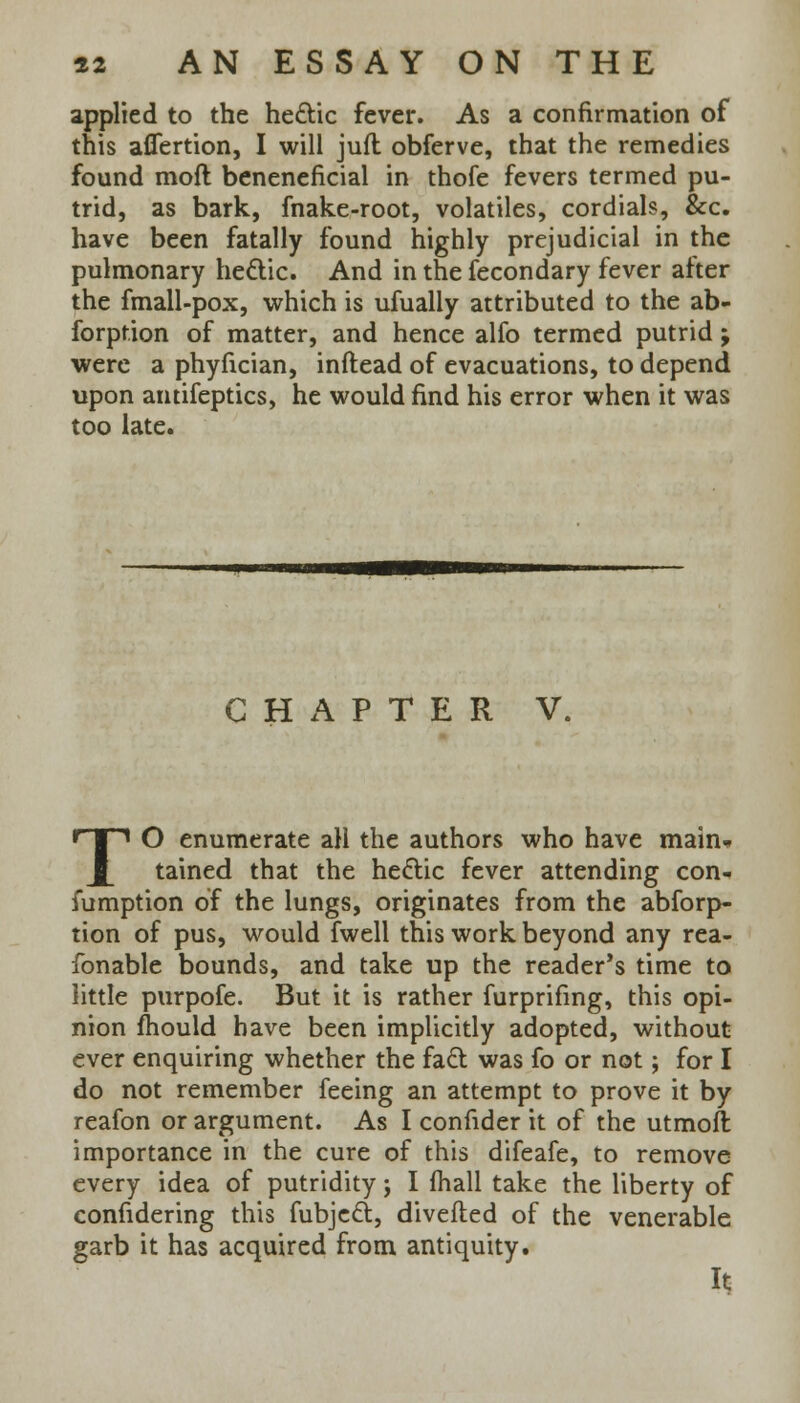 applied to the hectic fever. As a confirmation of this aflertion, I will jufl obferve, that the remedies found moft beneneficial in thofe fevers termed pu- trid, as bark, fnake-root, volatiles, cordials, &c. have been fatally found highly prejudicial in the pulmonary hectic. And in the fecondary fever after the fmall-pox, which is ufually attributed to the ab- sorption of matter, and hence alfo termed putrid; were a phyfician, inftead of evacuations, to depend upon antifeptics, he would find his error when it was too late. CHAPTER V. TO enumerate all the authors who have main* tained that the hectic fever attending con- fumption of the lungs, originates from the abforp- tion of pus, would fwell this work beyond any rea- fonable bounds, and take up the reader's time to little purpofe. But it is rather furprifmg, this opi- nion mould have been implicitly adopted, without ever enquiring whether the fact was fo or not; for I do not remember feeing an attempt to prove it by reafon or argument. As I confider it of the utmoft importance in the cure of this difeafe, to remove every idea of putridity; I mail take the liberty of confidering this fubject, diverted of the venerable garb it has acquired from antiquity. It
