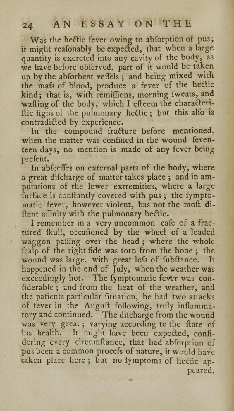 Was the hectic fever owing to abforption of pus; it might reafonably be expected, that when a large quantity is excreted into any cavity of the body, as we have before obferved, part of it would be taken up by the abforbent veflels ; and being mixed with the mafs of blood, produce a fever of the hectic kind; that is, with remiflions, morning fweats, and wafting of the body, which I efteem the characteri- itic figns of the pulmonary hectic; but this alfo is contradicted by experience. In the compound fracture before mentioned, when the matter was confined in the wound feven- (een days, no mention is made of any fever being prefent. In abfceffes on external parts of the body, where a great difcharge of matter takes place ; and in am- putations of the lower extremities, where a large furface is conftantly covered with pus ; the fympto- matic fever, however violent, has not the mod di- flant affinity with the pulmonary hectic. I remember in a very uncommon cafe of a frac- tured fkull, occafioned by the wheel of a loaded waggon palling over ihe head ; where the whole fcalp of the right fide was torn from the bone ; the wound was large, with great lofs of fubftance. It happened in the end of July, when the weather was exceedingly hot. The fymptomatic fever was con- fiderable ; and from the heat of the weather, and the patients particular fituation, he had two attacks of fever in the Augull following, truly inflamma- tory and continued. The dilcharge from the wound was very great ; varying according to the ftate of his health. It might have been expected, confi- dering every circumflance, that had abforption of pus been a common procefs of nature, it would have taken place here ; but no fymptoms of hectic ap- peared.