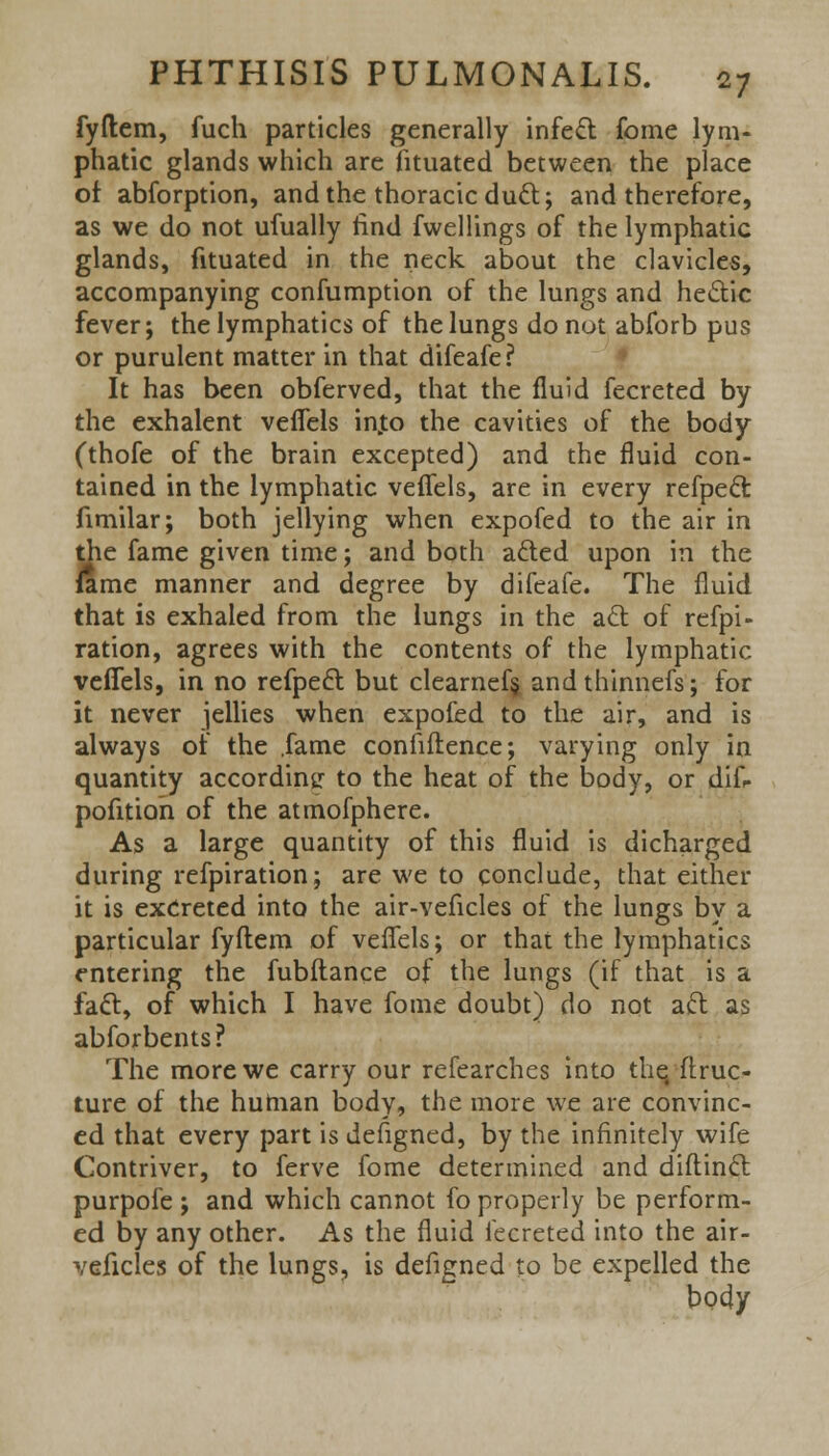 fyftem, fuch particles generally infect fome lym- phatic glands which are fituated between the place of abforption, and the thoracic duel;; and therefore, as we do not ufually find fwellings of the lymphatic glands, fituated in the neck about the clavicles, accompanying confumption of the lungs and hecYic fever; the lymphatics of the lungs do not abforb pus or purulent matter in that difeafe? It has been obferved, that the fluid fecreted by the exhalent veflels into the cavities of the body (thofe of the brain excepted) and the fluid con- tained in the lymphatic veflels, are in every refpecl: fimilar; both jellying when expofed to the air in the fame given time; and both a£ted upon in the lame manner and degree by difeafe. The fluid that is exhaled from the lungs in the act of refpi- ration, agrees with the contents of the lymphatic veflels, in no refpecl: but clearnef§ andthinnefs; for it never jellies when expofed to the air, and is always of the .fame confidence; varying only in quantity according to the heat of the body, or diff pofitioh of the atmofphere. As a large quantity of this fluid is dicharged during refpiration; are we to conclude, that either it is excreted into the air-veficles of the lungs by a particular fyftem of veflels; or that the lymphatics entering the fubftance of the lungs (if that is a fact, of which I have fome doubt) do not acl; as abforbents? The more we carry our refearches into thq ftruc- ture of the human body, the more we are convinc- ed that every part is defigned, by the infinitely wife Contriver, to ferve fome determined and diftincl: purpofe ; and which cannot fo properly be perform- ed by any other. As the fluid fecreted into the air- veficles of the lungs, is defigned to be expelled the body