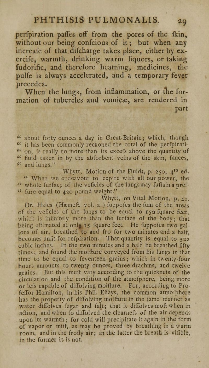 perfpiration pafies off from the pores of the (kin, without our being confcious of it; but when any increafe of that difcharge takes place, either by ex- ercife, warmth, drinking warm liquors, or taking fudorific, and therefore heatning, medicines, the pulfe is always accelerated, and a temporary fever precedes. When the lungs, from inflammation, or the for- mation of tubercles and vomicae, are rendered in part  about forty ounces a day in Great-Britain; which, though *' it has been commonly reckoned the total of the perfpirati-  on, is really no more than its excefs above the quantity of  fluid taken in by the abforbent veins of the skin, fauces, • and lungs. Whytt, Motion of the Fluids, p. 250, 4'° ed. u When we endeavour to expire with all our power, the  whole furface of the veficles of the lungs may fuftaina pref  furc equal to 420 pound weight. Whytt, on Vital Motion, p. 41. Dr. Hales (Hsmeft. vol. 2.) fuppofes the fum of the areas of the veficles of the lungs to be equal to isofquare feet, which is infinitely more than the furface of the body; that being eftimated at only 15 fquare feet. He fuppofes two gal- lons of air, breathed to and fro for two minutes and a half, becomes unfit for refpiration. That quantity is equal to 522 cubic inches. In the two minutes and a half he breathed fifty times; and found the moifture conveyed from his lungs in that time to be equal to feventeen grains; which in twenty-four hours amounts to twenty ounces, three drachms, and twelve grains. But this mud vary according to the quicknefs of the circulation and the condition of the atmofphere, being more or lefs capable of ditTolving moifture. For, according to Pro- felTor Hamilton, in his Phil. Eflays, the common atmofphere has the property of diflblving moifture in the fame manner as water diflolves fugar and fait, that it diftolves moft when in action, and when fo diftolved the clearnefs of the air depends upon its warmth; for cold will precipitate it again in the form of vapor or mi ft, as may be proved by breathing in a warm room, and in the frofty air; in the latter the breath is vifible, in the former it is not.