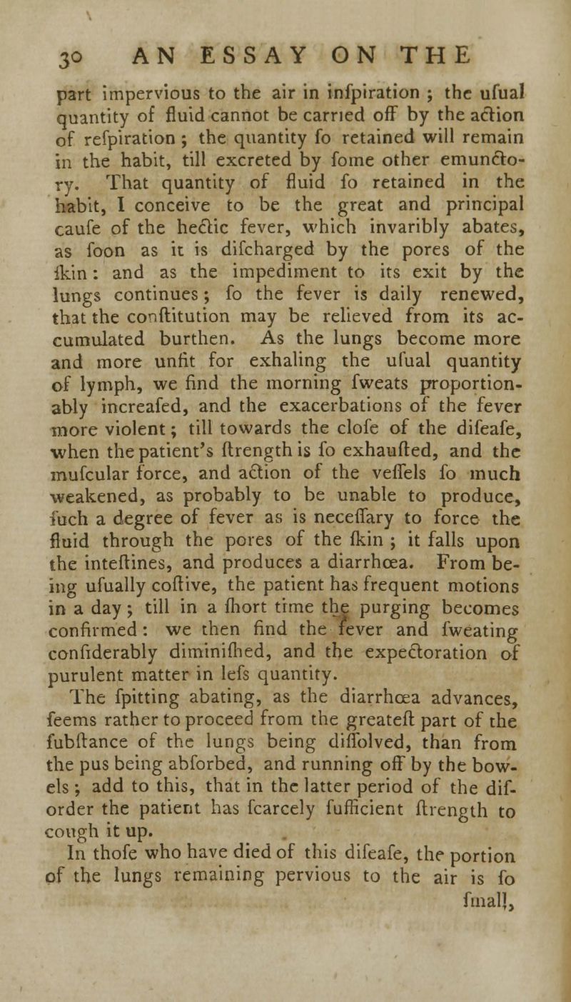 part impervious to the air in infpiration ; the ufual quantity of fluid cannot be carried off by the action of refpiration ; the quantity fo retained will remain in the habit, till excreted by fome other emun&o- ry. That quantity of fluid fo retained in the habit, I conceive to be the great and principal caufe of the hectic fever, which invaribly abates, as foon as it is difcharged by the pores of the ikin: and as the impediment to its exit by the lungs continues; fo the fever is daily renewed, that the conftitution may be relieved from its ac- cumulated burthen. As the lungs become more and more unfit for exhaling the ufual quantity of lymph, we find the morning fweats proportion- ably increafed, and the exacerbations of the fever more violent; till towards the clofe of the difeafe, when the patient's ftrength is fo exhaufted, and the mufcular force, and action of the veflels fo much weakened, as probably to be unable to produce, i'uch a degree of fever as is neceflary to force the fluid through the pores of the (kin ; it falls upon the inteftines, and produces a diarrhoea. From be- ing ufually coftive, the patient has frequent motions in a day; till in a fhort time the purging becomes confirmed: we then find the fever and fweating confiderably diminifhed, and the expectoration of purulent matter in lefs quantity. The fpitting abating, as the diarrhoea advances, feems rather to proceed from the greateft part of the fubftance of the lungs being diffolved, than from the pus being abforbed, and running off by the bow- els ; add to this, that in the latter period of the dif- order the patient has fcarcely fufHcient ftrength to cough it up. In thofe who have died of this difeafe, the portion of the lungs remaining pervious to the air is fo final J,