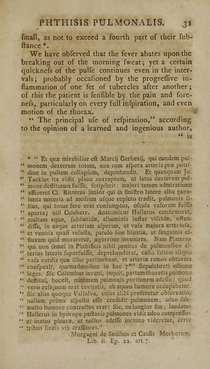 fmall, as not to exceed a fourth part of their fub- ftance *. We have obferved that the fever abates upon the breaking out of the morning fweat; yet a certain quicknefs of the pulfe continues even in the inter- vals; probably occafioned by the progreflive in- flammation of one fet of tubercles after another; of this the patient is fenfible by the pain and fore- nefs, particularly on every full infpiration, and even motion of the thorax.  The principal ufe of refpiration, according to the opinion of a learned and ingenious author,  is *  Et qiwe mirabilior eft Marcij Gerbezij, qui eundem pul*  monem dexterum totum, una cum afpera arteriaprae putri-  dine in pultem collapfum, deprehendit. Et quanquam Jo.  Tackius ita vidit plane corruptum, ut latus dexteram pul-  mone deftitutum fuifTe, fcripferit: majori temen admirations  afficerct CI. Ritterus junior qui in finiftro latere alba puru- u lenta materia ad medium ufque repleto tradit, pulmonis il-  lius, qui totus fere erat confumptus, ofcula vaforum fuifie  apcrta; nifi Celeberr. Anatomicus Hallerus confirmaret,  multum aqua:, fubfoetidac, albuminis inftar vifcidse, often- <c difle, in eaque arteriam afperam, et vafa majora arteriofa.  et venofa quafi refefta, patulo fine hiantia, ut fanguinis ef.  fluxum quid moraretur, aegerrime invenires. Nam Platerus *' qui non femel in Phthificis nihil penitus de pulmonibus al-  terius lateris fuperfuifle, deprehenderat, callo faltem aliquo u vafa cordis qua; illuc pertinebant, et arteriae ramos obturata *' confpexit, quemadmodum in hac 7ma Sepulchreti ectionc  leges. Sic Columbus invcni, inquit, partem thoracis pulmone  deftitui, hoceft, minimam pulmonis portionem adeffe : quod  vero reliquum erat cavitatis, ab aqueo humore occupabatur.  Sic alias quoquc Valfalva, cujus alibi proferetur obfervatio,  nullum primo afpechi elfe credidit pulmonem; adeo fub-  multo humore contractus erat! Sic, nelongior flm; laudatus  Hallerus in hydrope pectoris pulmones vidit adeo compreffos  et inatos pleura:, ut nullos addle incauto viderctur, certe  tribus lineis vix craffiores. Morgagni de Sedibus ct Caufis Morbovum. Lib. ii. Ep. 22. art.7.