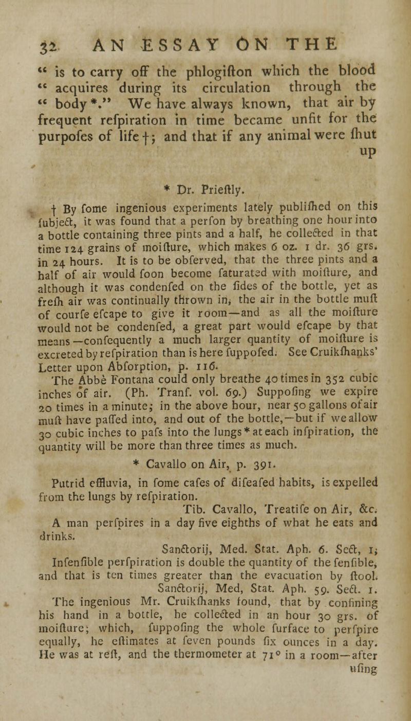  is to carry off the phlogifton which the blood  acquires during its circulation through the  body *. We have always known, that air by frequent refpiration in time became unfit for the purpofes of life f; and that if any animal were fhut up * Dr. Prieftly. | By fome ingenious experiments lately published on this fubjett, it was found that a perfon by breathing one hour into a bottle containing three pints and a half, he collected in that time 124 grains of moifture, which makes 6 oz. 1 dr. 36 grs. in 24 hours. It is to be obferved, that the three pints and a half of air would foon become faturated with moifture, and although it was condenfed on the fides of the bottle, yet as freih air was continually thrown in, the air in the bottle muft of courfe efcape to give it room—and as all the moifture would not be condenfed, a great part would efcape by that means —confequently a much larger quantity of moifture is excreted by refpiration than is here fuppofed. See Cruikfhanks' Letter upon Abforption, p. 116. The Abbe Fontana could only breathe 40 times in 352 cubic inches of air. (Ph. Tranf. vol. 69.) Suppofing we expire 20 times in a minute,- in the above hour, near 50 gallons of air muft have patted into, and out of the bottle,—but if we allow 30 cubic inches to pafs into the lungs* at each infpiration, the quantity will be more than three times as much. * Cavallo on Air, p. 391. Putrid effluvia, in fome cafes of difeafed habits, is expelled from the lungs by refpiration. Tib. Cavallo, Treatife on Air, &c. A man perfpires in a day five eighths of what he eats and drinks. San&orij, Med. Stat. Aph. 6. Seft, I; Infenfible perfpiration is double the quantity of the fenfible, and that is ten times greater than the evacuation by ftool. Sanftorij, Med, Stat. Aph. 59. SecL 1. The ingenious Mr. Cruikfhanks found, that by confining his hand in a bottle, he collected in an hour 30 grs. of moifture; which, fuppofing the whole furface to perfpire equally, he eftimates at feven pounds fix ounces in a day. He was at reft, and the thermometer at 71 ° in a room—after ufing
