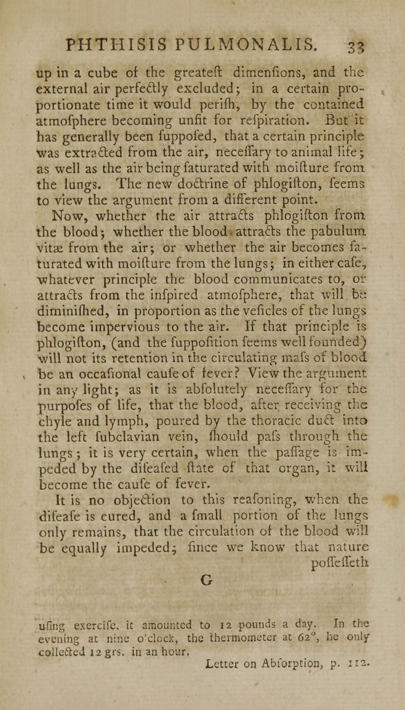 up in a cube of the greateft dimenfions, and the external air perfectly excluded; in a certain pro- portionate time it would perifh, by the contained atmofphere becoming unfit for refpiration. But it has generally been fuppofed, that a certain principle was extracted from the air, necefTary to animal life; as well as the air being faturated with moifture from the lungs. The new doctrine of phlogifton, feems to view the argument from a different point. Now, whether the air attracts phlogifton from the blood; whether the blood, attracts the pabulum vitae from the air; or whether the air becomes fa- turated with moifture from the lungs; in either cafe, whatever principle the blood communicates to, or attracts from the infpired atmofphere, that will be diminifhed, in proportion as the veficles of the lungs become impervious to the air. If that principle is phlogifton, (and the fuppofition feems well founded) will not its retention in the circulating mafs of blood. be an occafional caufeof fever? View the argument in any light; as it is abfolutely necefTary for the purpofes of life, that the blood, after receiving the chyle and lymph, poured by the thoracic duct into the left fubclavian vein, mould pafs through the lungs ; it is very certain, when the paffage is im- peded by the difeafed ftate of that organ, it will become the caufe of fever. It is no objection to this reafoning, when the difeafe is cured, and a fmall portion of the lungs only remains, that the circulation of the blood will be equally impeded; fince we know that nature poffeffeth G udng exercifc, it amounted to 12 pounds a day. In the evening at nine o'clock, the thermometer at 620, he only collefted 12 grs. in an hour. Letter on Abforption, p. 112.