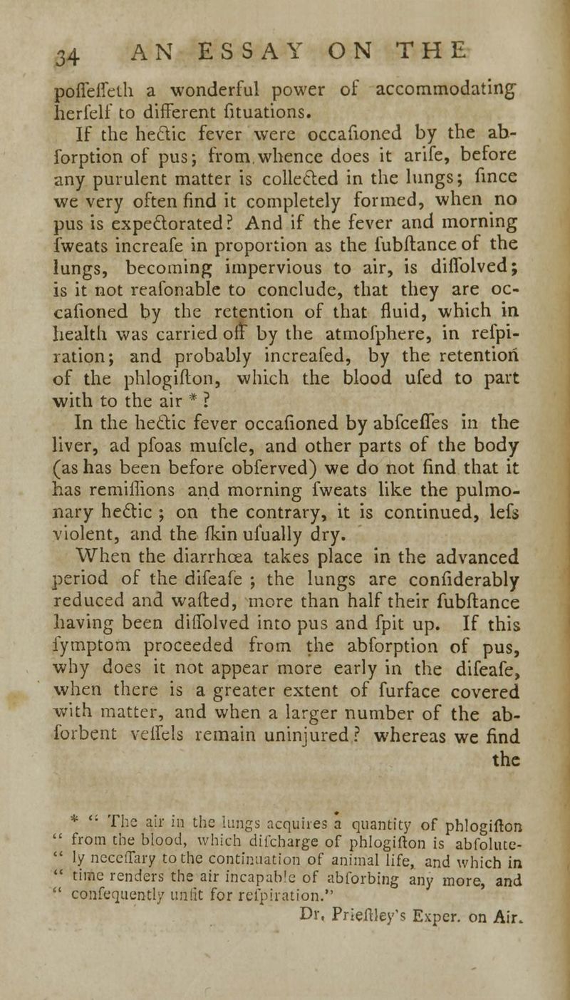 poffeffeth a wonderful power of accommodating herfelf to different fituations. If the hectic fever were occafioned by the ab- forption of pus; from,whence does it arife, before any purulent matter is collected in the lungs; fmce we very often find it completely formed, when no pus is expectorated? And if the fever and morning fweats increafe in proportion as the fubftance of the lungs, becoming impervious to air, is diflblved; is it not reafonable to conclude, that they are oc- cafioned by the retention of that fluid, which in health was carried ofr* by the atmofphere, in refpi- ration; and probably increafed, by the retention of the phlogifton, which the blood ufed to part with to the air * ? In the hectic fever occafioned by abfceffes in the liver, ad pfoas mufcle, and other parts of the body (as has been before obferved) we do not find that it has remiflions and morning fweats like the pulmo- nary hectic ; on the contrary, it is continued, lefs violent, and the fkin ufually dry. When the diarrhoea takes place in the advanced period of the difeafe ; the lungs are considerably reduced and wafted, more than half their fubftance having been difiblved into pus and fpit up. If this iymptom proceeded from the abforption of pus, why does it not appear more early in the difeafe, when there is a greater extent of furface covered with matter, and when a larger number of the ab- lbrbent veffels remain uninjured? whereas we find the *  The air in the kings acquires a quantity of phlogifton from the blood, which dii'charge of phlogifton is abfolute- ly ncceiTary to the continuation of animal life, and which in time renders the air incapable of abforbing any more, and confequently unfit for refpiration. Dr, Prieftley's Exper. on Air.
