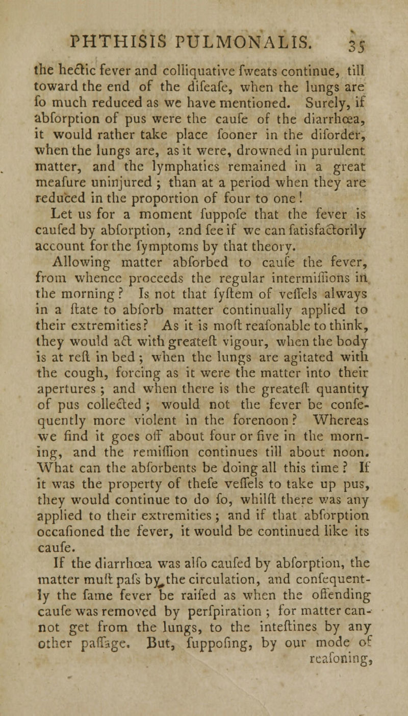 the hectic fever and colliquative fweats continue, till toward the end of the difeafe, when the lungs are fo much reduced as we have mentioned. Surely, if abforption of pus were the caufe of the diarrhoea, it would rather take place fooner in the diforder, when the lungs are, as it were, drowned in purulent matter, and the lymphatics remained in a great meafure uninjured j than at a period when they are reduced in the proportion of four to one! Let us for a moment fuppofe that the fever is caufed by abforption, and fee if we can fatisfactorily account for the fymptoms by that theory. Allowing matter abforbed to caufe the fever, from whence proceeds the regular intermiiiions in the morning ? Is not that fyftem of veffels always in a date to abforb matter continually applied to their extremities? As it is mod reafonable to think, they would a£l with greateft vigour, when the body is at reft in bed; when the lungs are agitated with the cough, forcing as it were the matter into their apertures ; and when there is the greateft quantity of pus collected ; would not the fever be confe- quently more violent in the forenoon ? Whereas we find it goes off about four or five in the morn- ing, and the remiflion continues till about noon. What can the abforbents be doing all this time ? If it was the property of thefe veffels to take up pus, they would continue to do fo, whilft there was any applied to their extremities; and if that abforption occafioned the fever, it would be continued like its caufe. If the diarrhoea was alfo caufed by abforption, the matter muft pais by^the circulation, and confequent- !y the fame fever be raifed as when the offending caufe was removed by perfpiration ; for matter can- not get from the lungs, to the inteftines by any other paffage. But, fuppofing, by our mode of reafoning,