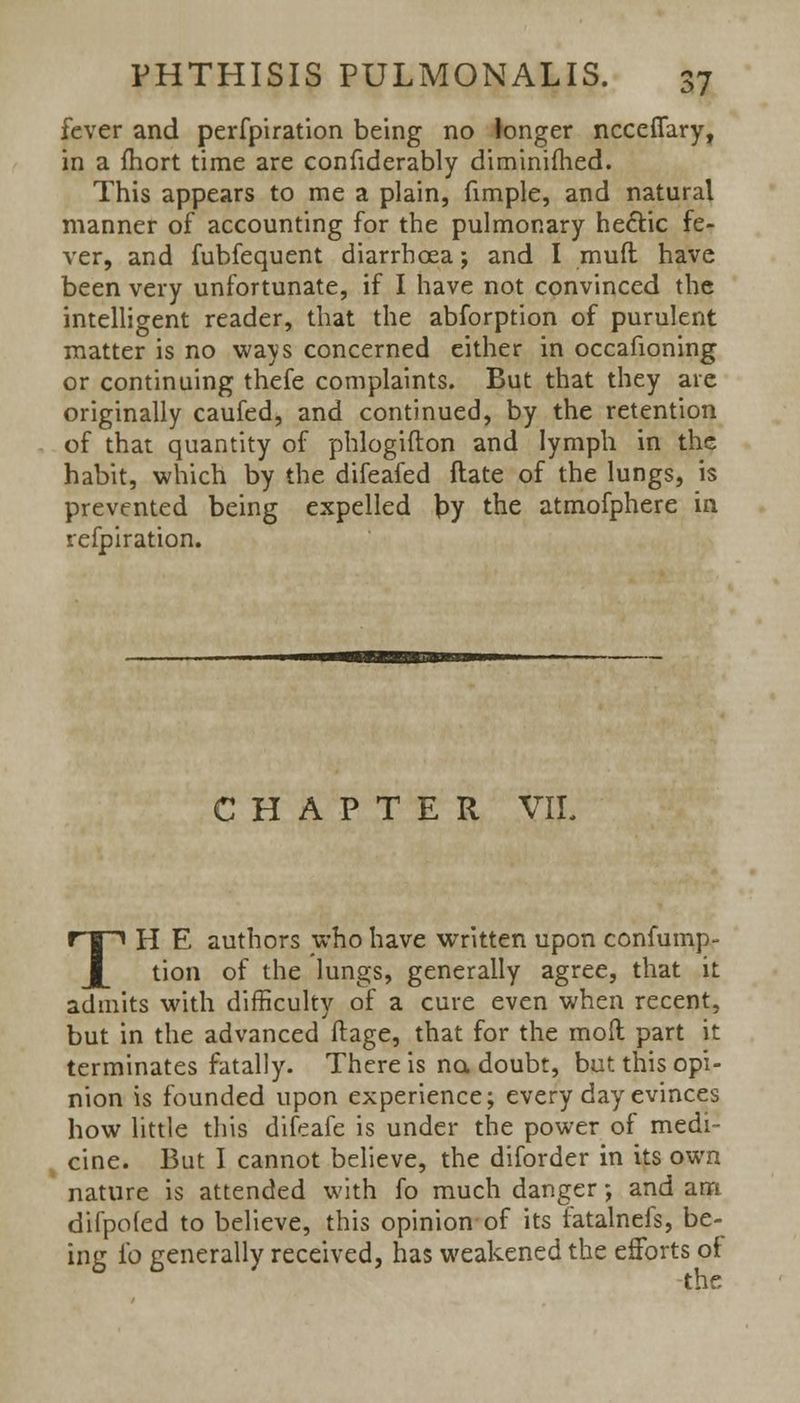 fever and perfpiration being no longer nccefiary, in a fhort time are considerably diminifhed. This appears to me a plain, fimple, and natural manner of accounting for the pulmonary hectic fe- ver, and fubfequent diarrhoea; and I mud have been very unfortunate, if I have not convinced the intelligent reader, that the abforption of purulent matter is no ways concerned either in occafioning or continuing thefe complaints. But that they are originally caufed, and continued, by the retention of that quantity of phlogifton and lymph in the habit, which by the difeafed ftate of the lungs, is prevented being expelled \>y the atmofphere in refpiration. CHAPTER VIL TH E authors who have written upon confump- tion of the lungs, generally agree, that it admits with difficulty of a cure even when recent, but in the advanced ftage, that for the mod part it terminates fatally. There is no. doubt, but this opi- nion is founded upon experience; every day evinces how little this difeafe is under the power of medi- cine. But I cannot believe, the diforder in its own nature is attended with fo much danger; and am difpoled to believe, this opinion of its fatalnefs, be- ing fo generally received, has weakened the efforts of the