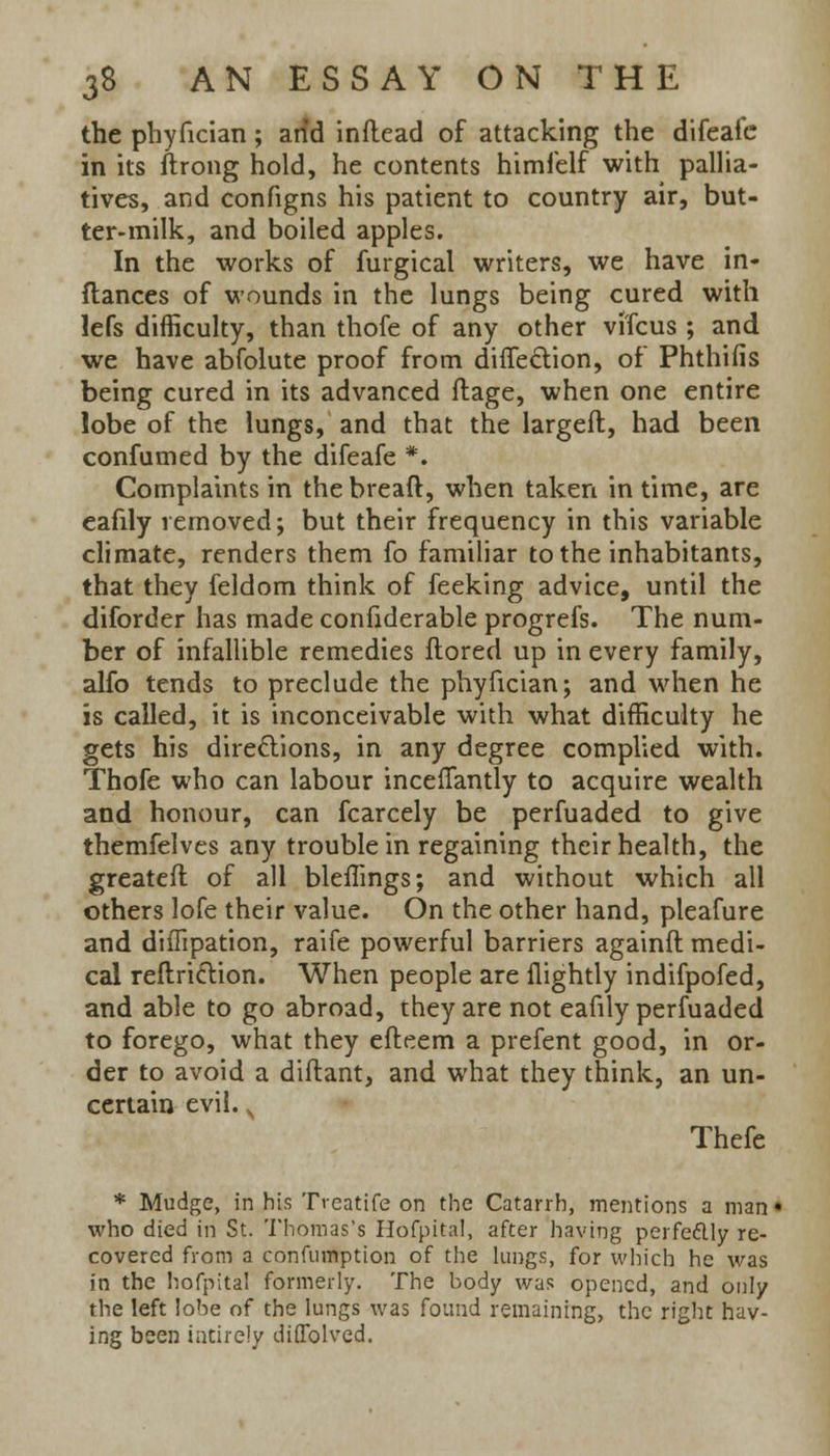 the phyfician; arid inftead of attacking the difeafe in its ftrong hold, he contents himfelf with pallia- tives, and configns his patient to country air, but- ter-milk, and boiled apples. In the works of furgical writers, we have in- ftances of wounds in the lungs being cured with lefs difficulty, than thofe of any other vi'fcus ; and we have abfolute proof from direction, of Phthifis being cured in its advanced ftage, when one entire lobe of the lungs, and that the largeft, had been confumed by the difeafe *. Complaints in the bread, when taken in time, are eafily removed; but their frequency in this variable climate, renders them fo familiar to the inhabitants, that they feldom think of feeking advice, until the diforder has made confiderable progrefs. The num- ber of infallible remedies ftored up in every family, alfo tends to preclude the phyfician; and when he is called, it is inconceivable with what difficulty he gets his directions, in any degree complied with. Thofe who can labour inceflantly to acquire wealth and honour, can fcarcely be perfuaded to give themfelves any trouble in regaining their health, the greateft of all bleffings; and without which all others lofe their value. On the other hand, pleafure and diffipation, raife powerful barriers againft medi- cal reft.rict.ion. When people are flightly indifpofed, and able to go abroad, they are not eafily perfuaded to forego, what they efteem a prefent good, in or- der to avoid a diftant, and what they think, an un- certain evil. Thefe * Mudge, in his Tvcatife on the Catarrh, mentions a man* who died in St. Thomas's Ilofpital, after having perfectly re- covered from a confumption of the lungs, for which he was in the hofpital formerly. The body was opened, and only the left lobe of the lungs was found remaining, the right hav- ing been intirely diflolved.