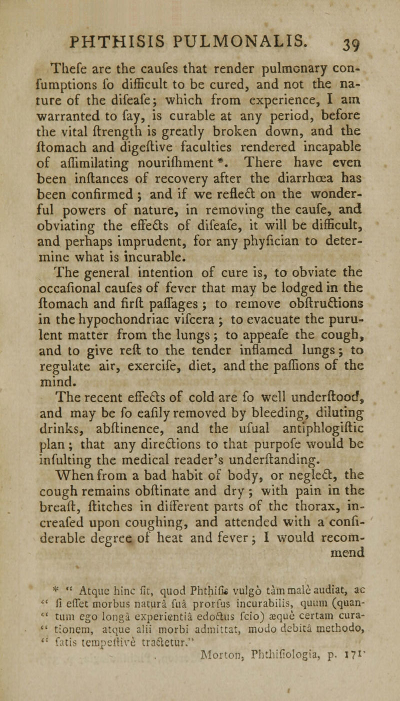 Thefe are the caufes that render pulmonary con- fumptions fo difficult to be cured, and not the na- ture of the difeafe; which from experience, I am warranted to fay, is curable at any period, before the vital ftrength is greatly broken down, and the ftomach and digeftive faculties rendered incapable of aflimilating nourifhment *. There have even been inflances of recovery after the diarrhcea has been confirmed ; and if we reflect on the wonder- ful powers of nature, in removing the caufe, and obviating the effects of difeafe, it will be difficult, and perhaps imprudent, for any phyfician to deter- mine what is incurable. The general intention of cure is, to obviate the occafional caufes of fever that may be lodged in the ftomach and firft paffages ; to remove obftructions in the hypochondriac vifcera ; to evacuate the puru- lent matter from the lungs; to appeafe the cough, and to give reft to the tender inflamed lungs; to regulate air, exercife, diet, and the paffions of the mind. The recent effects of cold are fo well understood, and may be fo eafily removed by bleeding, diluting drinks, abflinence, and the ufual antiphlogiftic plan; that any directions to that purpofe would be infulting the medical reader's underftanding. When from a bad habit of body, or neglect, the cough remains obflinate and dry ; with pain in the breaft, flitches in different parts of the thorax, in- creafed upon coughing, and attended with a consi- derable degree of heat and fever; I would recom- mend *  Atque hinc fit, quod PhthiUs vulgo tarn male audiat, ac Ci effet morbus natura fua prorfus incurabilis, quum (quan- tum ego longa experientia edottus fcio) asque certain cura- tionem, atque alii morbi admittat, modo debita methodo, tempeltive tractetur. Morton, Pbthifiologia, p. 17*'