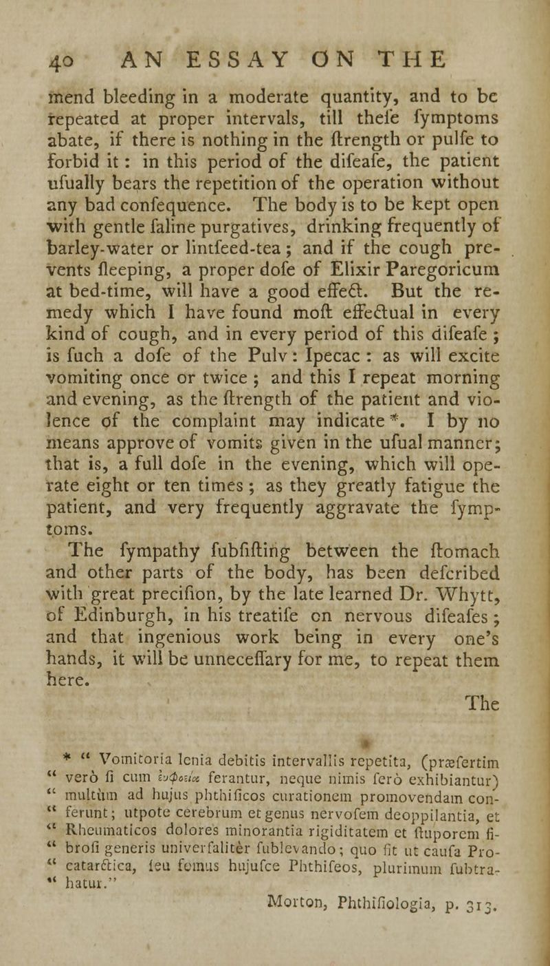 mend bleeding in a moderate quantity, and to be repeated at proper intervals, till thefe fymptoms abate, if there is nothing in the ftrength or pulfe to forbid it: in this period of the difeafe, the patient ufually bears the repetition of the operation without any bad confequence. The body is to be kept open ■with gentle faline purgatives, drinking frequently of barley-water or lintfeed-tea; and if the cough pre- vents fleeping, a proper dofe of Elixir Paregoricum at bed-time, will have a good effect. But the re- medy which I have found moft effectual in every kind of cough, and in every period of this difeafe ; is fuch a dofe of the Pulv: Ipecac : as will excite vomiting once or twice ; and this I repeat morning and evening, as the ftrength of the patient and vio- lence of the complaint may indicate *. I by no means approve of vomits given in the ufual manner; that is, a full dofe in the evening, which will ope- rate eight or ten times; as they greatly fatigue the patient, and very frequently aggravate the fymp- toms. The fympathy fubfifting between the ftomach and other parts of the body, has been defcribed with great precifion, by the late learned Dr. Whytt, of Edinburgh, in his treatife en nervous difeafes; and that ingenious work being in every one's hands, it will be unnecefTary for me, to repeat them here. The *  Vomitoria lenia debitis intervallis rcpetita, (pnefertim vero fi cum bjQmct ferantur, neque nimis fcro exhibiantur) multum ad hujus phthificos curationcm promovendam con- ferunt; utpote cerebrum et genus nervofem deoppilantia, et Rhcumaticos dolores minorantia rigiditate'm et ftuporcm fi- brofi generis univerfaliter fublcvando; quo fit ut caufa Pro- catarftica, leu fcrmis hujufce Phthifeos, plurimum fubtra- hatur.