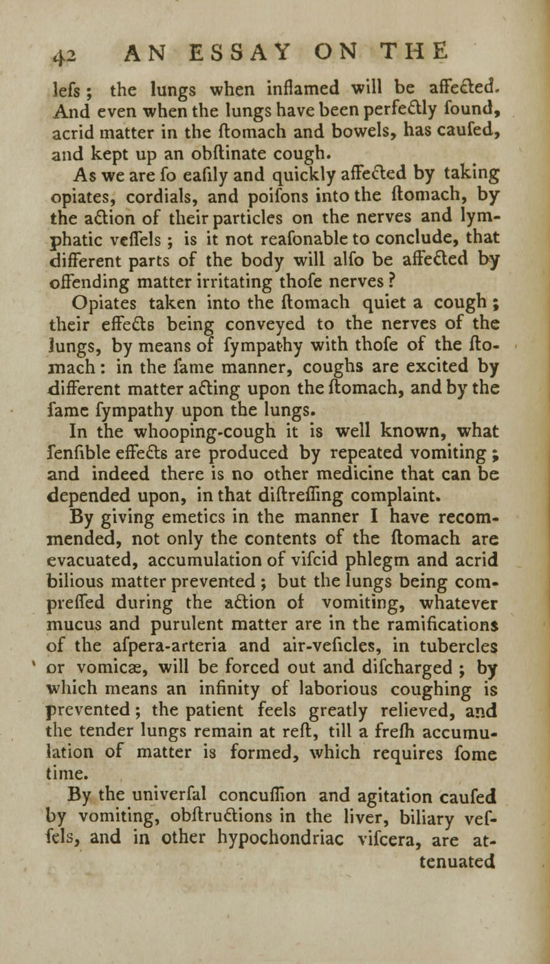 lefs ; the lungs when inflamed will be affected. And even when the lungs have been perfectly found, acrid matter in the ftomach and bowels, has caufed, and kept up an obftinate cough. As we are fo eafily and quickly affected by taking opiates, cordials, and poifons into the ftomach, by the action of their particles on the nerves and lym- phatic vcflels; is it not reafonable to conclude, that different parts of the body will alfo be affected by offending matter irritating thofe nerves ? Opiates taken into the ftomach quiet a cough ; their effects being conveyed to the nerves of the lungs, by means of fympathy with thofe of the fto- mach : in the fame manner, coughs are excited by different matter acting upon the ftomach, and by the fame fympathy upon the lungs. In the whooping-cough it is well known, what fenfible effects are produced by repeated vomiting ; and indeed there is no other medicine that can be depended upon, in that diftreffmg complaint. By giving emetics in the manner I have recom- mended, not only the contents of the ftomach are evacuated, accumulation of vifcid phlegm and acrid bilious matter prevented ; but the lungs being com- prefifed during the action of vomiting, whatever mucus and purulent matter are in the ramifications of the afpera-arteria and air-veficles, in tubercles ' or vomicae, will be forced out and difcharged ; by which means an infinity of laborious coughing is prevented; the patient feels greatly relieved, and the tender lungs remain at reft, till a frefh accumu- lation of matter is formed, which requires fome time. By the univerfal concuflion and agitation caufed by vomiting, obftructions in the liver, biliary vef- fels, and in other hypochondriac vifcera, are at- tenuated
