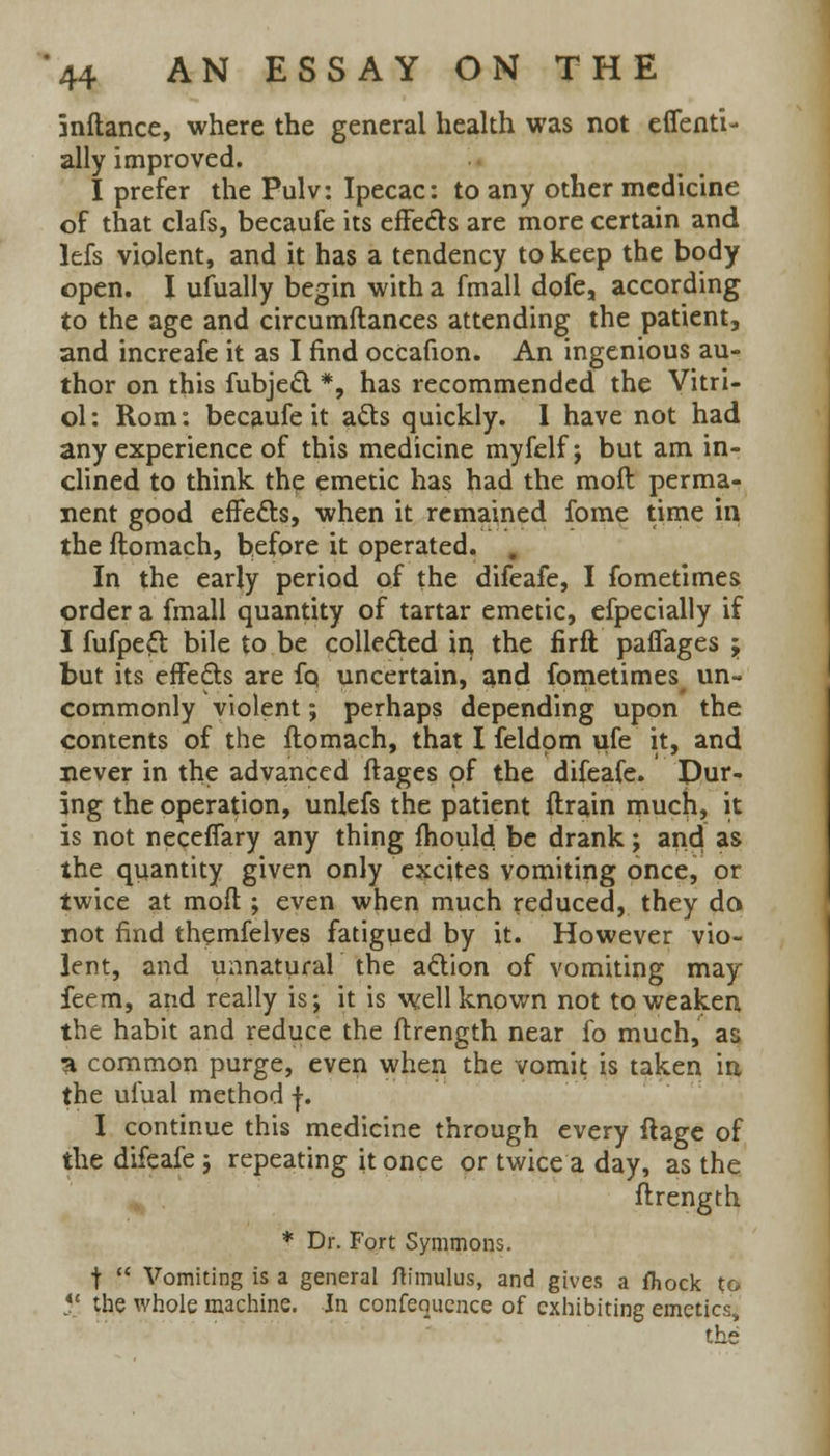 inftance, where the general health was not effenti- ally improved. I prefer the Pulv: Ipecac: to any other medicine of that clafs, becaufe its effects are more certain and lefs violent, and it has a tendency to keep the body open. I ufually begin with a fmall dofe, according to the age and circumftances attending the patient, and increafe it as I find ocCafion. An ingenious au- thor on this fubject *, has recommended the Vitri- ol: Rom: becaufe it acts quickly. I have not had any experience of this medicine myfelf j but am in- clined to think the emetic has had the moll perma- nent good effects, when it remained fome time in the ftomach, before it operated. . In the early period of the difeafe, I fometimes order a fmall quantity of tartar emetic, efpecially if I fufpeft bile to be collected in the firft paffages -> but its efFe&s are fo uncertain, and fometimes un- commonly violent; perhaps depending upon the contents of the ftomach, that I feldom ufe it, and never in the advanced ftages of the difeafe. Dur- ing the operation, unlefs the patient drain much, it is not neceffary any thing mould be drank; and as the quantity given only excites vomiting once, or twice at raoft ; even when much reduced, they da not find themfelves fatigued by it. However vio- lent, and unnatural the action of vomiting may feem, and really is; it is well known not to weaken the habit and reduce the ftrength near fo much, as 3 common purge, even when the vomit is taken in the ufual method f. I continue this medicine through every ftage of the difeafe j repeating it once or twice a day, as the ftrength * Dr. Fort Symmons. t  Vomiting is a general ftimulus, and gives a fliock to il the whole machine. In conference of exhibiting emetics, the