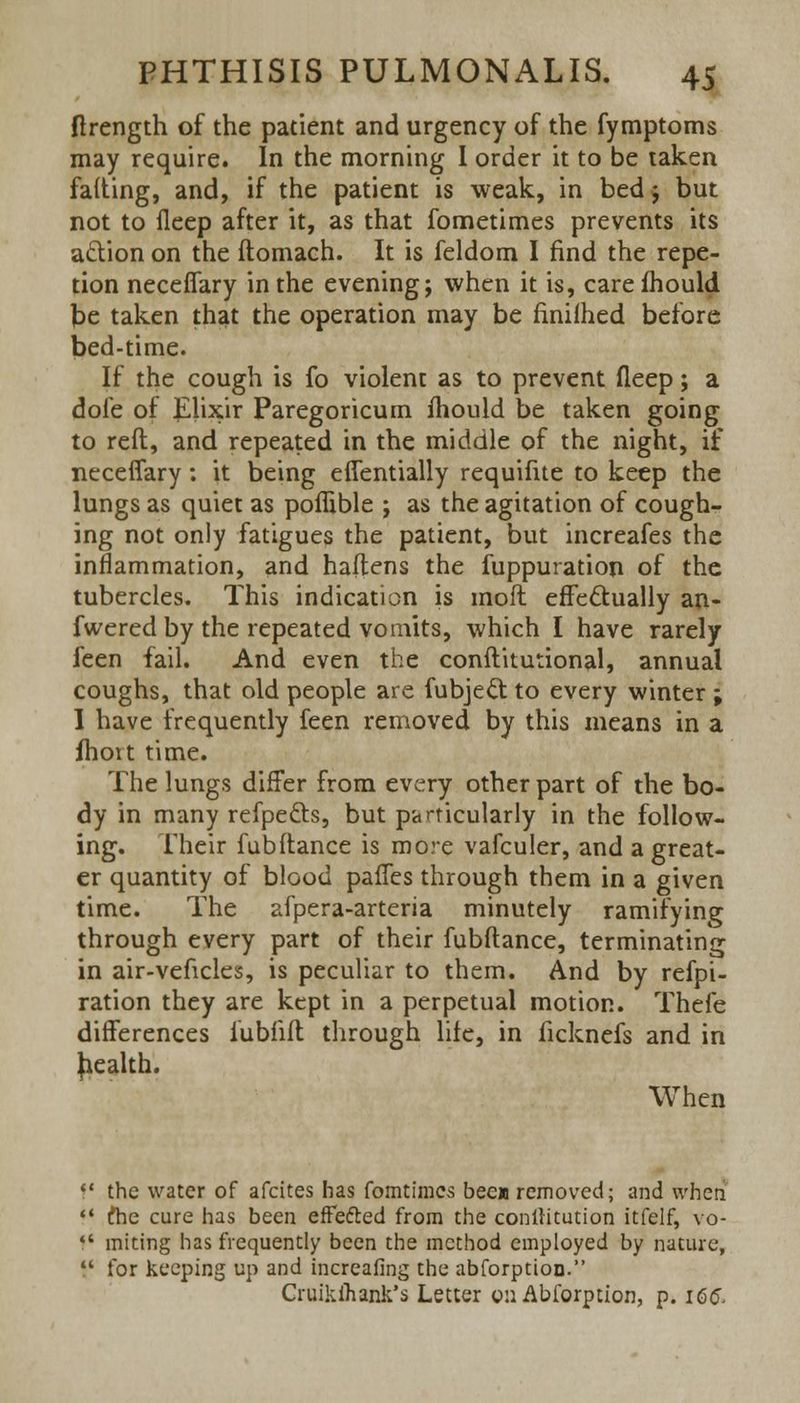 ftrength of the patient and urgency of the fymptoms may require. In the morning I order it to be taken fafting, and, if the patient is weak, in bed; but not to fleep after it, as that fometimes prevents its action on the ftomach. It is feldom I find the repe- tion neceffary in the evening; when it is, care mould be taken that the operation may be fmilhed before bed-time. If the cough is fo violent as to prevent fleep; a dole of Elixir Paregoricum mould be taken going to reft, and repeated in the middle of the night, if neceffary: it being effentially requifue to keep the lungs as quiet as poflible ; as the agitation of cough- ing not only fatigues the patient, but increafes the inflammation, and haftens the fuppuration of the tubercles. This indication is moil effectually an- fwered by the repeated vomits, which I have rarely feen fail. And even the conftitutional, annual coughs, that old people are fubject to every winter ; I have frequently feen removed by this means in a fhort time. The lungs differ from every other part of the bo- dy in many refpe&s, but pctrticularly in the follow- ing. Their fubftance is more vafculer, and a great- er quantity of blood paffes through them in a given time. The afpera-arteria minutely ramifying through every part of their fubftance, terminating in air-veftcles, is peculiar to them. And by refpi- ration they are kept in a perpetual motion. Thefe differences lubfift through life, in ficknefs and in health. When  the water of afcites has fomtiracs bec» removed; and when  (he cure has been effefted from the conltitution itfelf, vo-  miting has frequently been the method employed by nature, J( for keeping up and increafing the abforption. Cruikihank's Letter 0:1 Abforption, p. 166.