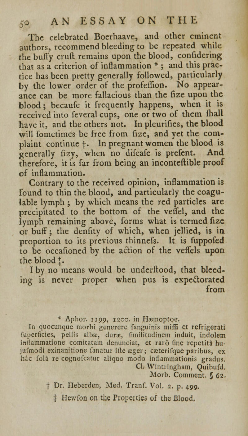 The celebrated Boerhaave, and other eminent authors, recommend bleeding to be repeated while the buffy crufl remains upon the blood, confidering that as a criterion of inflammation * ; and this prac- tice has been pretty generally followed, particularly by the lower order of the profeflion. No appear- ance can be more fallacious than the fize upon the blood; becaufe it frequently happens, when it is received into feveral cups, one or two of them fhall have it, and the others not. In pleurifies, the blood will fometimes be free from fize, and yet the com- plaint continue |. In pregnant women the blood is generally fizy, when no difeafe is prefent. And therefore, it is far from being an inconteftible proof of inflammation. Contrary to the received opinion, inflammation is found to thin the blood, and particularly the coagu- lable lymph ; by which means the red particles are precipitated to the bottom of the veffel, and the lymph remaining above, forms what is termed fize or buff; the denfity of which, when jellied, is in proportion to its previous thinnefs. It is fuppofed to be occafioned by the acYion of the veflels upon the blood J. I by no means would be underflood, that bleed- ing is never proper when pus is expectorated from * Aphor. 1199, 1200. in Haemoptoe. In quocunque morbi generere fanguinis mifli et refrigerati fuperficies, pellis albse, durae, fimilitudinem induit, indolem inflammatione comitatam denunciat, et raro fine repetita hu- jufmodi exinanitione fanatur ifte aeger; caeterifque paribus, ex hac fola re cognofcatur aliquo modo inflammationis gradus. CI. Wintringham, Quibufd. Morb. Comment. $ 62. I Dr. Heberden, Med. Tranf. Vol. 2. p. 499. $ Hewfon on the Properties of the Blood.
