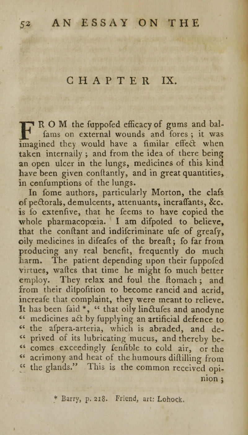 CHAPTER IX. FROM the fuppofed efficacy of gums and bal- fams on external wounds and fores ; it was imagined they would have a fimilar effecl: when taken internally ; and from the idea of there being an open ulcer in the lungs, medicines of this kind have been given conftantly, and in great quantities, in cenfumptions of the lungs. In fome authors, particularly Morton, the clafs of pectorals, demulcents, attenuants, incraffants, &c. is fo extenfive, that he feems to have copied the whole pharmacopceia. I am difpoled to believe, that the conftant and indifcriminate ufe of greafy, oily medicines in difeafes of the bread; fo far from producing any real benefit, frequently do much harm. The patient depending upon their fuppofed virtues, waftes that time he might fo much better employ. They relax and foul the ftomach ; and from their diipofition to become rancid and acrid, increafe that complaint, they were meant to relieve. It has been faid *,  that oily linctufes and anodyne  medicines act by fupplying an artificial defence to  the afpera-arteria, which is abraded, and de-  prived of its lubricating mucus, and thereby be-  comes exceedingly fenfible to cold air, or the ** acrimony and heat of the humours diftilling from ^ the glands. This is the common received opi- nion j * Barry, p. 218. Friend, art: Lohock,