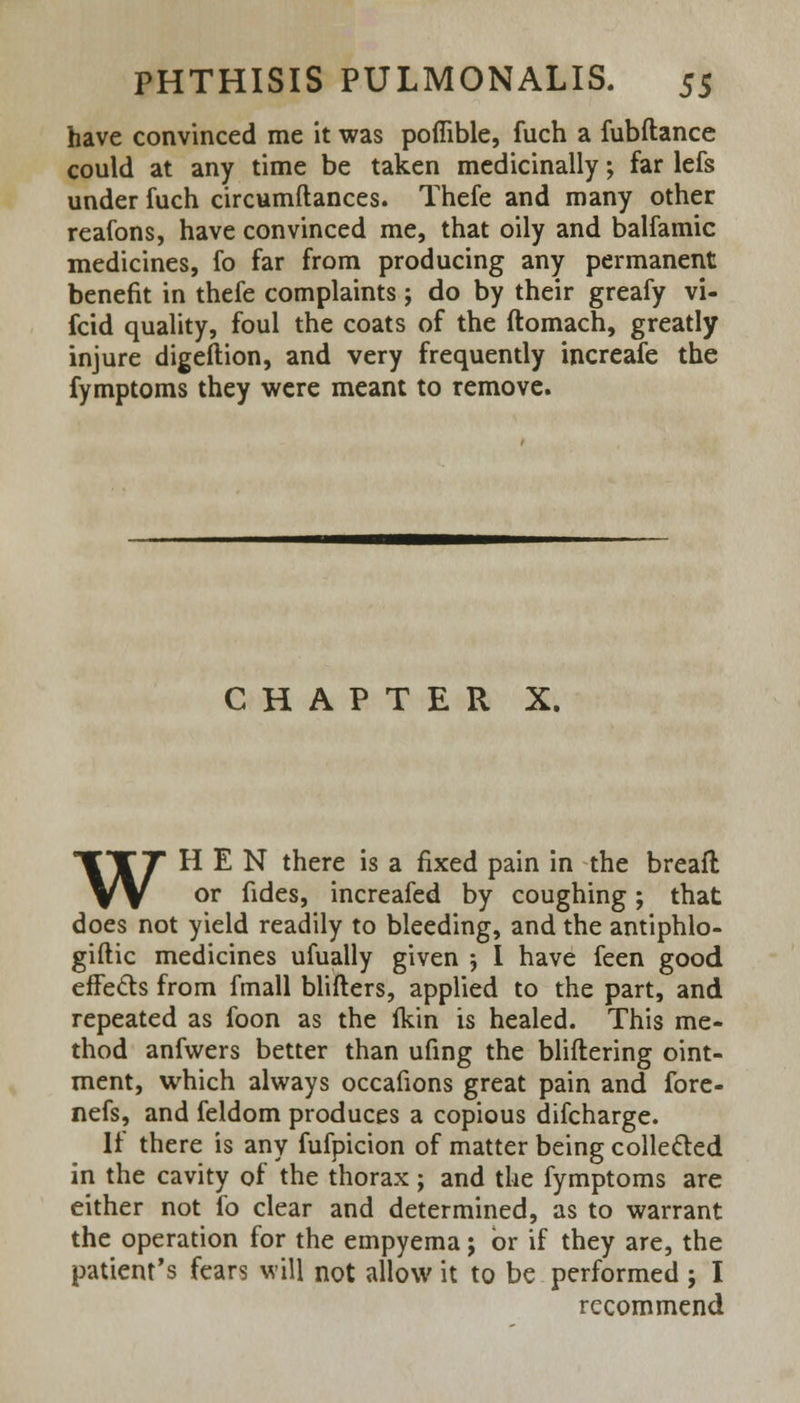 have convinced me it was poffible, fuch a fubftance could at any time be taken medicinally; far lefs under fuch circumftances. Thefe and many other reafons, have convinced me, that oily and balfamic medicines, fo far from producing any permanent benefit in thefe complaints; do by their greafy vi- fcid quality, foul the coats of the ftomach, greatly injure digeftion, and very frequently increafe the fymptoms they were meant to remove. CHAPTER X. WHEN there is a fixed pain in the breaft or fides, increafed by coughing; that does not yield readily to bleeding, and the antiphlo- gistic medicines ufually given ; I have feen good effects from fmall blifters, applied to the part, and repeated as foon as the fkin is healed. This me- thod anfwers better than ufing the bliftering oint- ment, which always occafions great pain and fore- nefs, and feldom produces a copious difcharge. If there is any fufpicion of matter being collected in the cavity of the thorax; and the fymptoms are either not fo clear and determined, as to warrant the operation for the empyema; or if they are, the patient's fears will not allow it to be performed ; I recommend