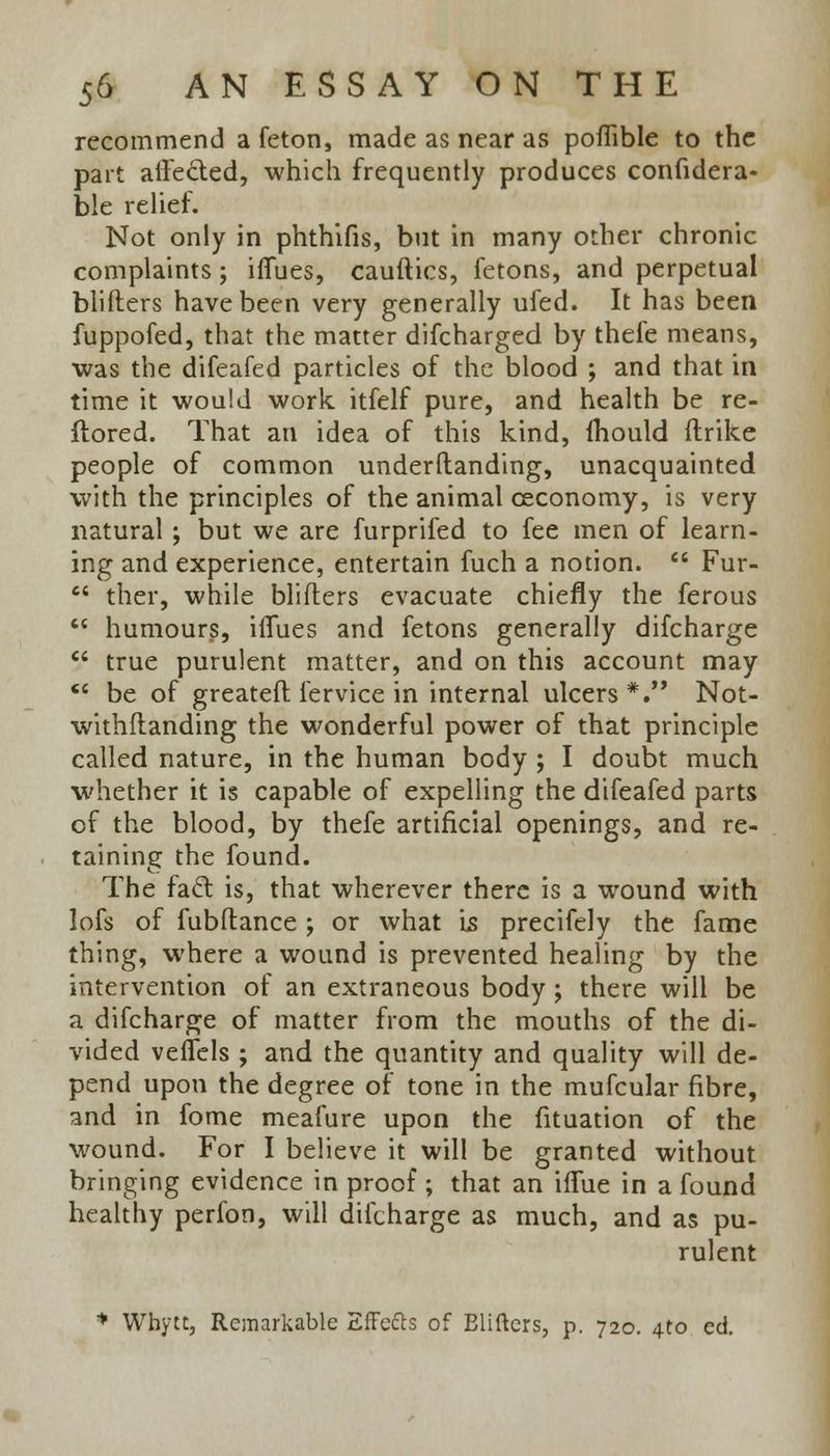 recommend a feton, made as near as poffible to the part aifected, which frequently produces confidera- ble relief. Not only in phthifis, but in many other chronic complaints; ifiues, cauftics, fetons, and perpetual blifters have been very generally ufed. It has been fuppofed, that the matter difcharged by thefe means, was the difeafed particles of the blood ; and that in time it would work itfelf pure, and health be re- ftored. That an idea of this kind, mould ftrike people of common understanding, unacquainted with the principles of the animal ceconomy, is very natural ; but we are furprifed to fee men of learn- ing and experience, entertain fuch a notion.  Fur-  ther, while blifters evacuate chiefly the ferous  humours, iflues and fetons generally difcharge  true purulent matter, and on this account may  be of greatefl fervice in internal ulcers*. Not- withstanding the wonderful power of that principle called nature, in the human body ; I doubt much whether it is capable of expelling the difeafed parts of the blood, by thefe artificial openings, and re- taining the found. The facl is, that wherever there is a wound with lofs of fubftance ; or what Is precifely the fame thing, where a wound is prevented healing by the intervention of an extraneous body ; there will be a difcharge of matter from the mouths of the di- vided veffels ; and the quantity and quality will de- pend upon the degree of tone in the mufcular fibre, and in fome meafure upon the fituation of the wound. For I believe it will be granted without bringing evidence in proof ; that an iflue in a found healthy perfon, will difcharge as much, and as pu- rulent * Whytt, Remarkable Effects of Eliftcrs, p. 720. 4to ed.