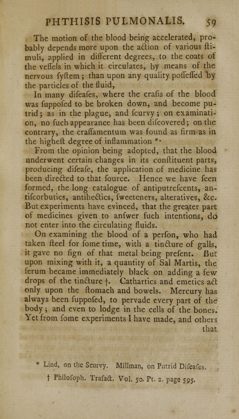 The motion of the blood being accelerated, pro- bably depends more upon the action of various fti- muli, applied in different degrees, to the coats of the veffels in which it circulates, by means of the nervous fyftem ; than upon any quality pofiefled by the particles of the fluid, In many difeafes, where the crafis of the blood was fuppofed to be broken down, and become pu- trid ; as in the plague, and fcurvy; on examinati- on, no fuch appearance has been difcovered; on the contrary, the craffamentum was found as firm as in the highell degree of inflammation *• From the opinion being adopted, that the blood underwent certain changes in its conftituent parts, producing difeafe, the application of medicine has been directed to that fource. Hence we have feen formed, the long catalogue of antiputrefcents, an- tifcorbutics, antihectics, fweeteners, alteratives, &c. But experiments have evinced, that the greater part of medicines given to anfwer fuch intentions, do not enter into the circulating fluids. On examining the blood of a perfon, who had taken fteel for fome time, with a tincture of galls, it gave no fign of that metal being prefent. But upon mixing with it, a quantity of Sal Martis, the ferum became immediately black on adding a few- drops of the tincture f. Cathartics and emetics act only upon the itomach and bowels. Mercury has always been fuppofed, to pervade every part of the body; and even to lodge in the cells of the bones. Yet from fome experiments I have made, and others that * Lind, on the Scurvy. Millman, on Putrid Difeafes. j Philofoph. Trafad. Vol. 50. Pt. 2. page 595.
