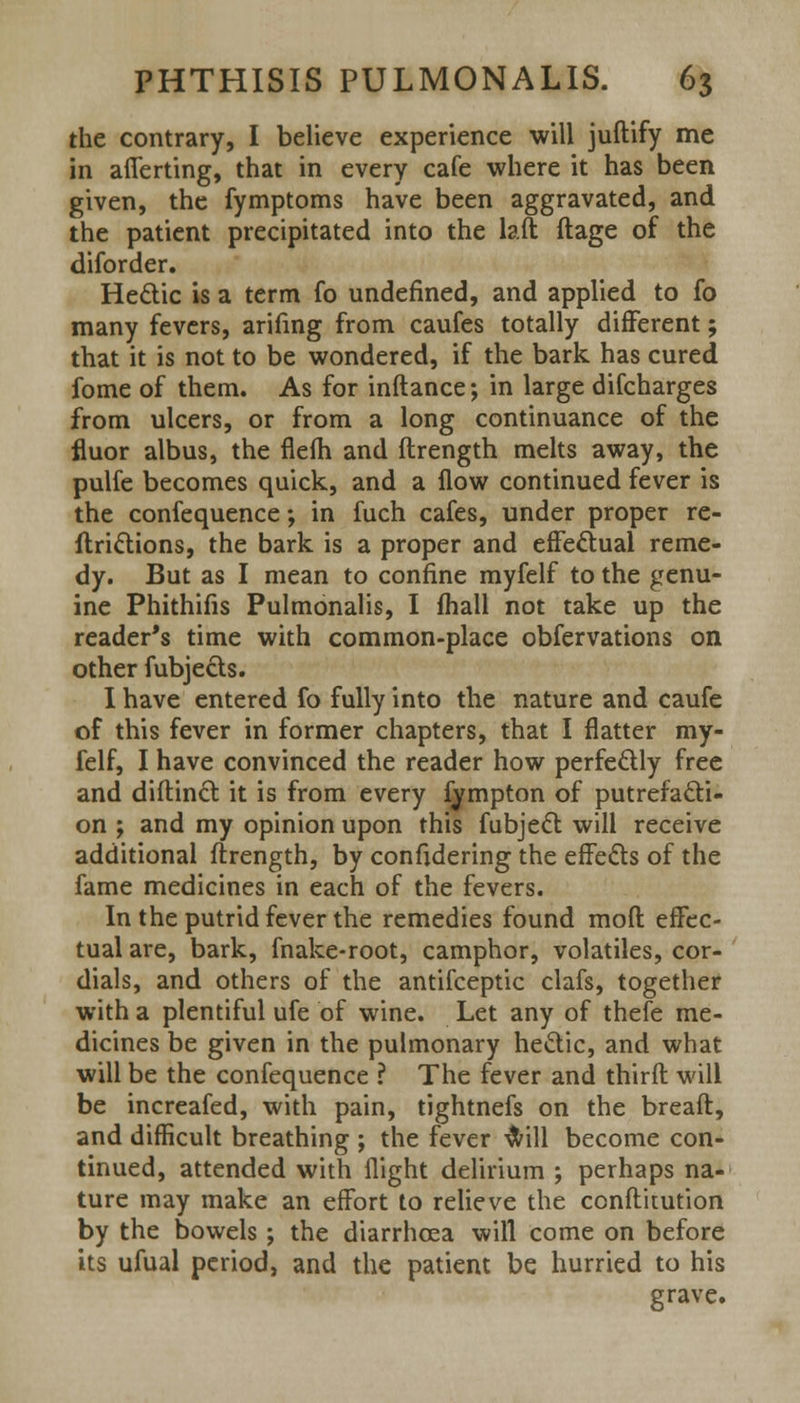 the contrary, I believe experience will juftify me in afierting, that in every cafe where it has been given, the fymptoms have been aggravated, and the patient precipitated into the laft ftage of the diforder. Hectic is a term fo undefined, and applied to fo many fevers, arifing from caufes totally different; that it is not to be wondered, if the bark has cured fome of them. As for inftance; in large discharges from ulcers, or from a long continuance of the fluor albus, the flefh and ftrength melts away, the pulfe becomes quick, and a flow continued fever is the confequence; in fuch cafes, under proper re- ftrictions, the bark is a proper and effectual reme- dy. But as I mean to confine myfelf to the genu- ine Phithifis Pulmonalis, I fhall not take up the reader's time with common-place obfervations on other fubjects. I have entered fo fully into the nature and caufe of this fever in former chapters, that I flatter my- felf, I have convinced the reader how perfectly free and diftinct it is from every fympton of putrefacti- on ; and my opinion upon this fubject will receive additional ftrength, by confidering the effects of the fame medicines in each of the fevers. In the putrid fever the remedies found mod effec- tual are, bark, fnake-root, camphor, volatiles, cor- dials, and others of the antifceptic clafs, together with a plentiful ufe of wine. Let any of thefe me- dicines be given in the pulmonary hectic, and what will be the confequence ? The fever and third will be increafed, with pain, tightnefs on the breaft, and difficult breathing ; the fever will become con- tinued, attended with flight delirium ; perhaps na- ture may make an effort to relieve the conftitution by the bowels; the diarrhoea will come on before its ufual period, and the patient be hurried to his grave.
